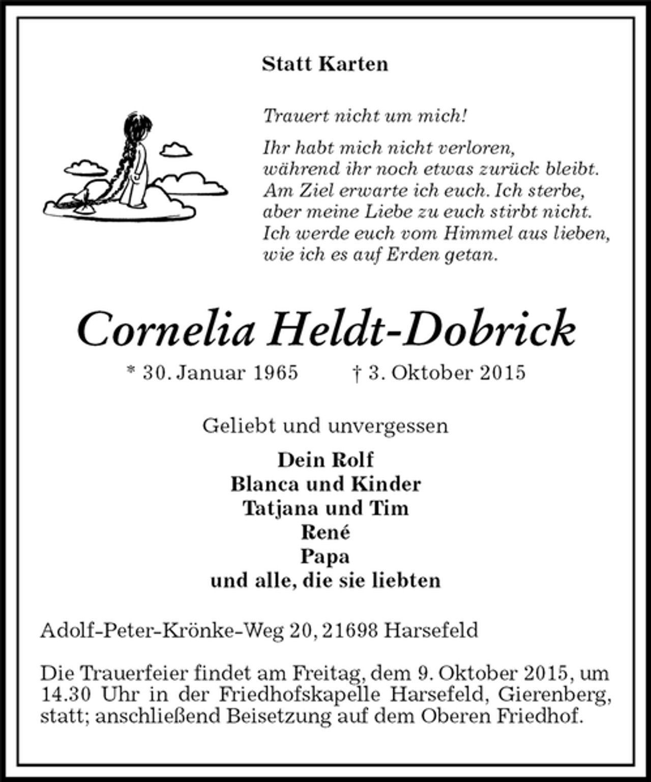 <p>Adolf-Peter-Krönke-Weg 20, 21698 Harsefeld</p>
<p>Die Trauerfeier findet am Freitag, dem 9. Oktober 2015, um 14.30 Uhr in der Friedhofskapelle Harsefeld, Gierenberg, statt; anschließend Beisetzung auf dem Oberen Friedhof.<br />Cornelia Heldt-Dobrick<br />* 30. Januar 1965 † 3. Oktober 2015<br />Statt Karten<br />Geliebt und unvergessen<br />Dein Rolf<br />Blanca und Kinder<br />Tatjana und Tim<br />René<br />Papa<br />und alle, die sie liebten<br />Trauert nicht um mich!<br />Ihr habt mich nicht verloren,<br />während ihr noch etwas zurück bleibt.<br />Am Ziel erwarte ich euch. Ich sterbe,<br />aber meine Liebe zu euch stirbt nicht.<br />Ich werde euch vom Himmel aus lieben,<br />wie ich es auf Erden getan.</p>
