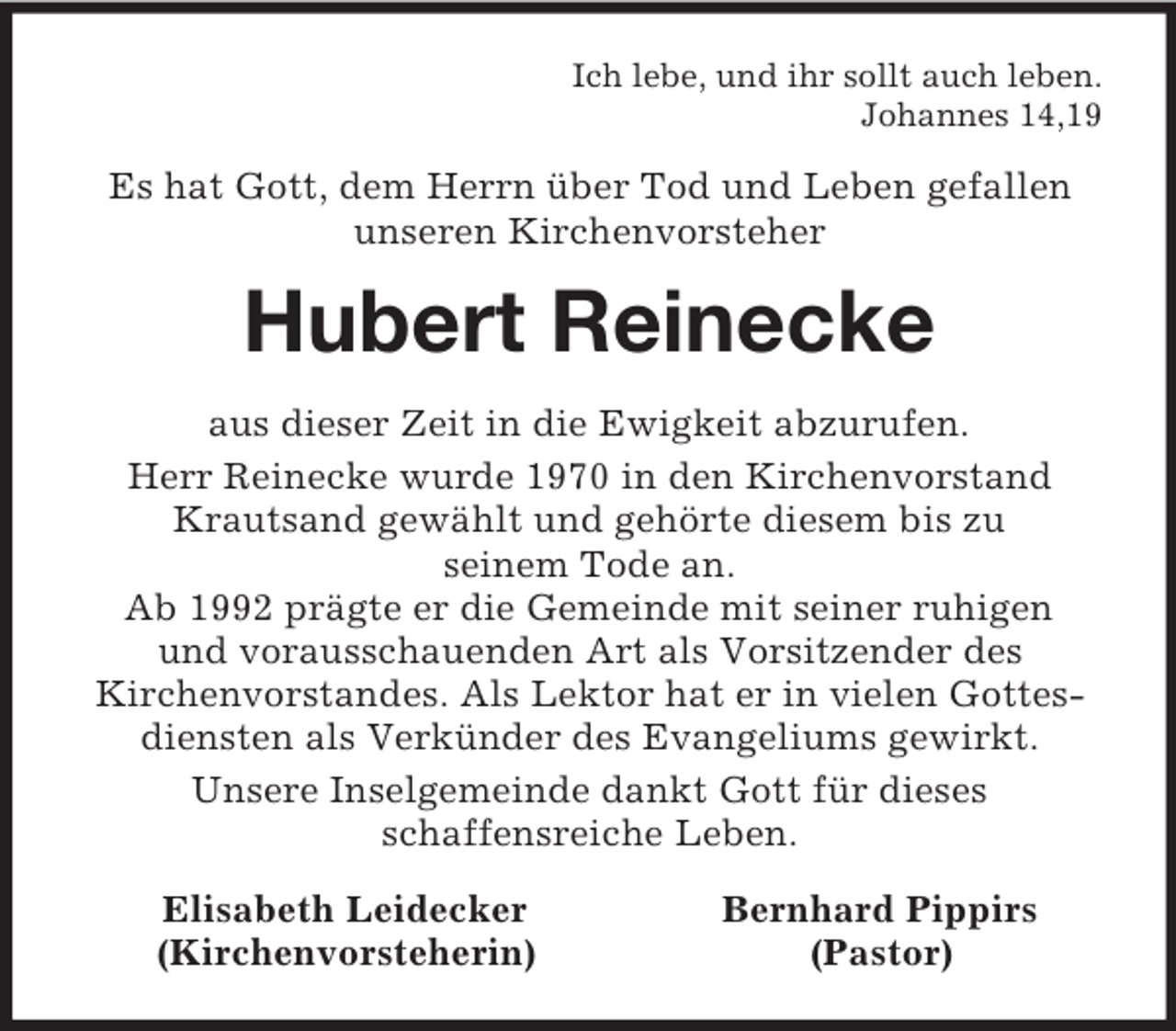 <p>Ich lebe, und ihr sollt auch leben.<br />Johannes 14,19<br />Es hat Gott, dem Herrn über Tod und Leben gefallen<br />unseren Kirchenvorsteher<br />Hubert Reinecke<br />aus dieser Zeit in die Ewigkeit abzurufen.<br />Herr Reinecke wurde 1970 in den Kirchenvorstand Krautsand gewählt und gehörte diesem bis zu<br />seinem Tode an.<br />Ab 1992 prägte er die Gemeinde mit seiner ruhigen<br />und vorausschauenden Art als Vorsitzender des<br />Kirchenvorstandes. Als Lektor hat er in vielen Gottesdiensten als Verkünder des Evangeliums gewirkt.<br />Unsere Inselgemeinde dankt Gott für dieses<br />schaffensreiche Leben.<br />Elisabeth Leidecker Bernhard Pippirs<br />(Kirchenvorsteherin) (Pastor)</p>