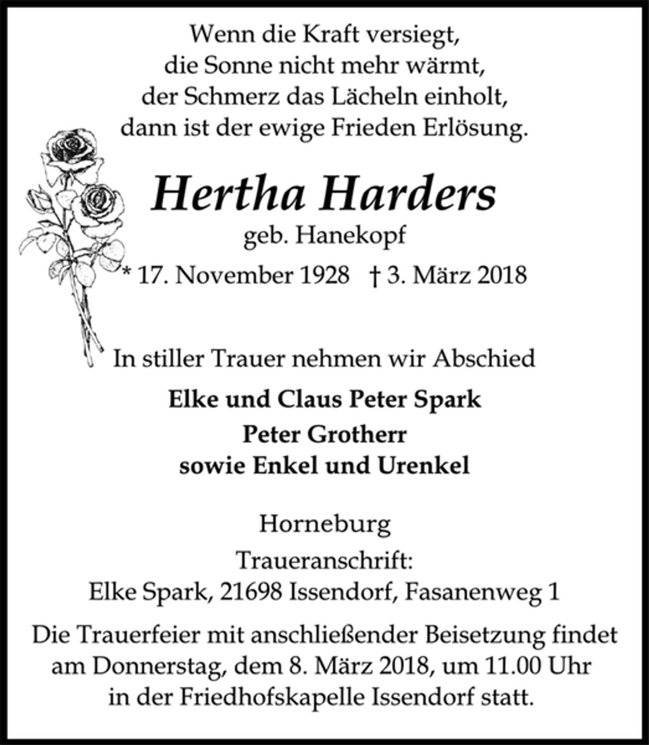 <p>Wenn die Kraft versiegt,<br />die Sonne nicht mehr wärmt,<br />der Schmerz das Lächeln einholt,<br />dann ist der ewige Frieden Erlösung.<br />Hertha Harders<br />geb. Hanekopf<br />* 17. November 1928 † 3. März 2018<br />Die Trauerfeier mit anschließender Beisetzung findet<br />am Donnerstag, dem 8. März 2018, um 11.00 Uhr<br />in der Friedhofskapelle Issendorf statt.</p>