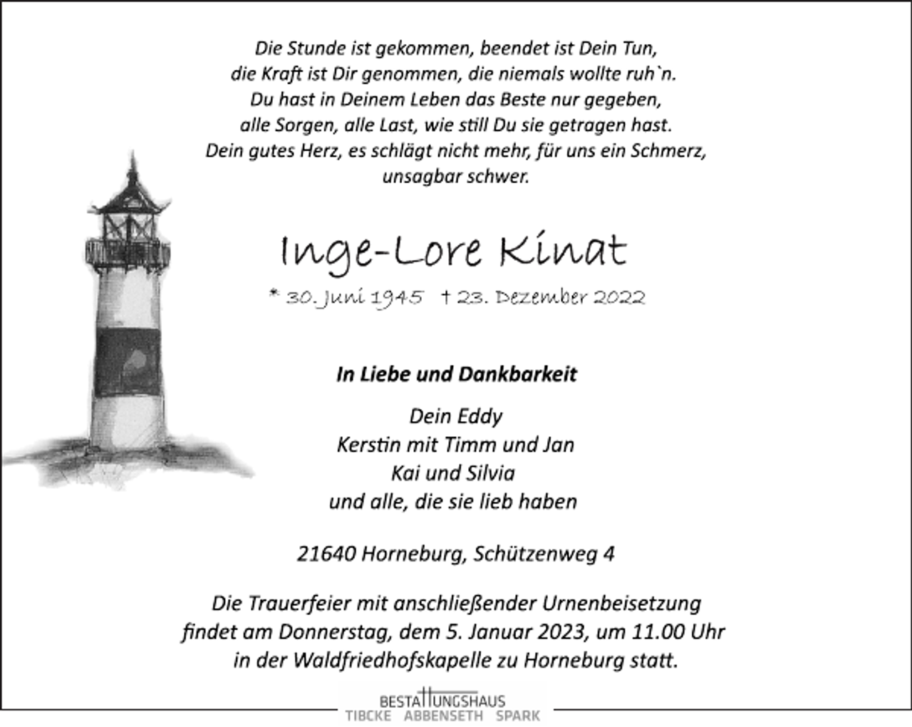 <p>Die Stunde ist gekommen, beendet ist Dein Tun,<br />die Kraft ist Dir genommen, die niemals wollte ruh`n.<br />Du hast in Deinem Leben das Beste nur gegeben,<br />alle Sorgen, alle Last, wie still Du sie getragen hast.<br />Dein gutes Herz, es schlägt nicht mehr, für uns ein Schmerz,<br />unsagbar schwer.<br />Inge-Lore Kinat<br />* 30. Juni 1945 † 23. Dezember 2022<br />In Liebe und Dankbarkeit<br />Dein Eddy<br />Kerstin mit Timm und Jan<br />Kai und Silvia<br />und alle, die sie lieb haben<br />21640 Horneburg, Schützenweg 4<br />Die Trauerfeier mit anschließender Urnenbeisetzung<br />findet am Donnerstag, dem 5. Januar 2023, um 11.00 Uhr<br />in der Waldfriedhofskapelle zu Horneburg statt.</p>