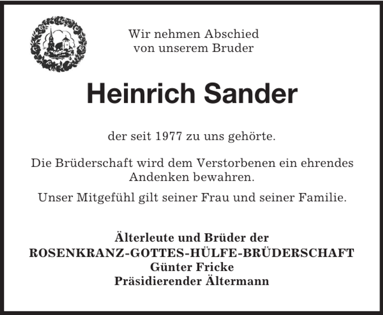 <p>Wir nehmen Abschied<br />von unserem Bruder<br />Heinrich Sander<br />der seit 1977 zu uns gehörte.<br />Die Brüderschaft wird dem Verstorbenen ein ehrendes Andenken bewahren.<br />Unser Mitgefühl gilt seiner Frau und seiner Familie.<br />Älterleute und Brüder der<br />ROSENKRANZ-GOTTES-HÜLFE-BRÜDERSCHAFT<br />Günter Fricke<br />Präsidierender Ältermann</p>