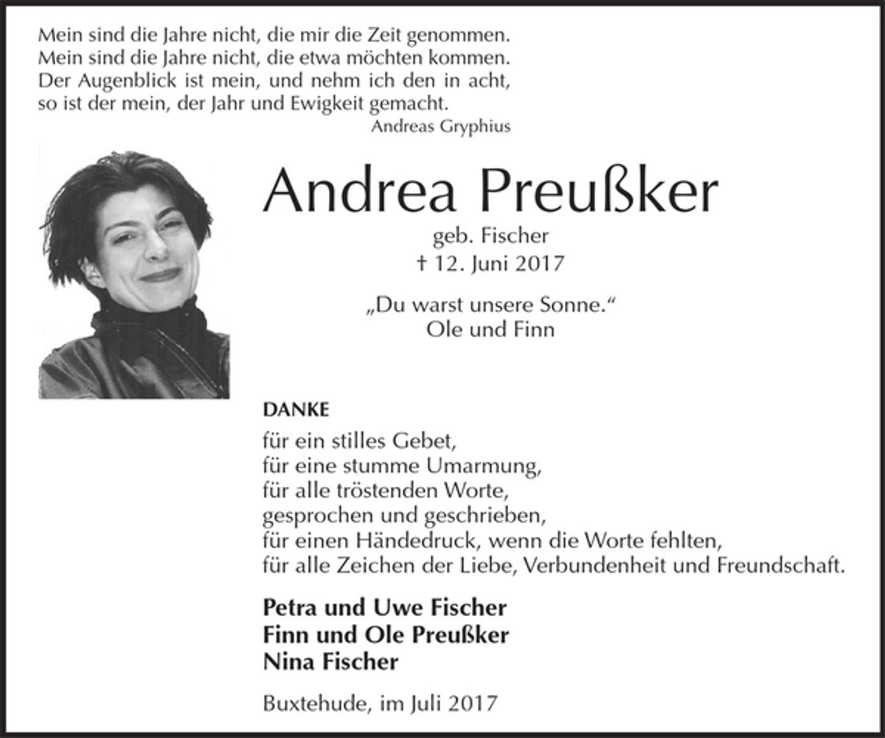 <p>Mein sind die Jahre nicht, die mir die Zeit genommen.<br />Mein sind die Jahre nicht, die etwa möchten kommen.<br />Der Augenblick ist mein, und nehm ich den in acht,<br />so ist der mein, der Jahr und Ewigkeit gemacht.<br />Andreas Gryphius<br />Foto</p><p>Andrea Preußker<br />geb. Fischer<br />+ 12. Juni 2017</p><p>"Du warst unsere Sonne."<br />Ole und Finn</p><p>DANKE</p><p>für ein stilles Gebet,<br />für eine stumme Umarmung,<br />für alle tröstenden Worte,<br />gesprochen und geschrieben,<br />für einen Händedruck, wenn die Worte fehlten,<br />für alle Zeichen der Liebe, Verbundenheit und Freundschaft.</p><p>Petra und Uwe Fischer<br />Finn und Ole Preußker<br />Nina Fischer</p><p>Buxtehude, im Juli 2017</p>