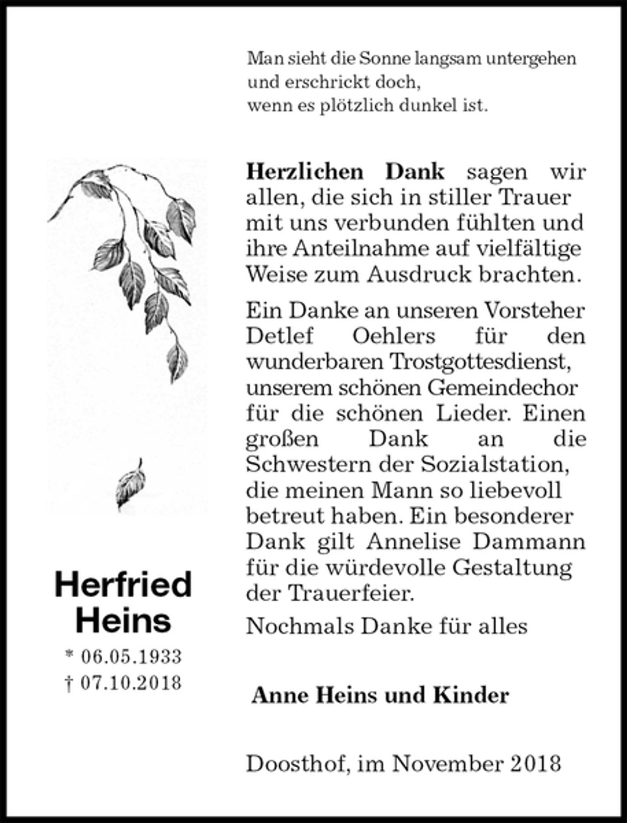 <p>Man sieht die Sonne langsam untergehen<br />und erschrickt doch,<br />wenn es plötzlich dunkel ist.<br />Herzlichen Dank sagen wir<br />allen, die sich in stiller Trauer mit uns verbunden fühlten und ihre Anteilnahme auf vielfältige Weise zum Ausdruck brachten.<br />Ein Danke an unseren Vorsteher Detlef Oehlers für den<br />wunderbaren Trostgottesdienst, unserem schönen Gemeindechor für die schönen Lieder. Einen<br />großen Dank an die<br />Schwestern der Sozialstation, die meinen Mann so liebevoll betreut haben. Ein besonderer Dank gilt Annelise Dammann<br />für die würdevolle Gestaltung der Trauerfeier.<br />Nochmals Danke für alles<br />Anne Heins und Kinder<br />Doosthof, im November 2018<br />Herfried<br />Heins<br />* 06.05.1933<br />† 07.10.2018</p>