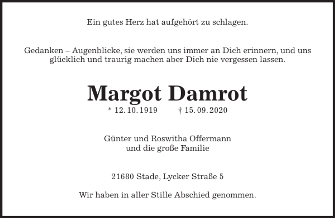 <p>Ein gutes Herz hat aufgehört zu schlagen.<br />Gedanken - Augenblicke, sie werden uns immer an Dich erinnern, und uns glücklich und traurig machen aber Dich nie vergessen lassen.<br />Margot Damrot<br />* 12. 10. 1919 † 15. 09. 2020<br />Günter und Roswitha Offermann<br />und die große Familie<br />21680 Stade, Lycker Straße 5</p>
<p>Wir haben in aller Stille Abschied genommen.</p>