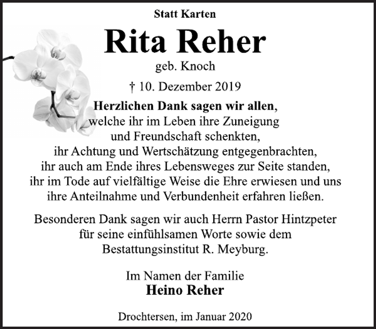 <p>Statt Karten<br />Rita Reher<br />geb. Knoch<br />10. Dezember 2019<br />Herzlichen Dank sagen wir allen, welche ihr im Leben ihre Zuneigung und Freundschaft schenkten, ihr Achtung und Wertschätzung entgegenbrachten, ihr auch am Ende ihres Lebensweges zur Seite standen, ihr im Tode auf vielfältige Weise die Ehre erwiesen und uns ihre Anteilnahme und Verbundenheit erfahren ließen.<br />Im Namen der Familie<br />Besonderen Dank sagen wir auch Herrn Pastor Hintzpeter für seine einfühlsamen Worte sowie dem Bestattungsinstitut R. Meyburg.<br />Im Namen der Familie<br />Heino Reher<br />Drochtersen, im Januar 2020</p>