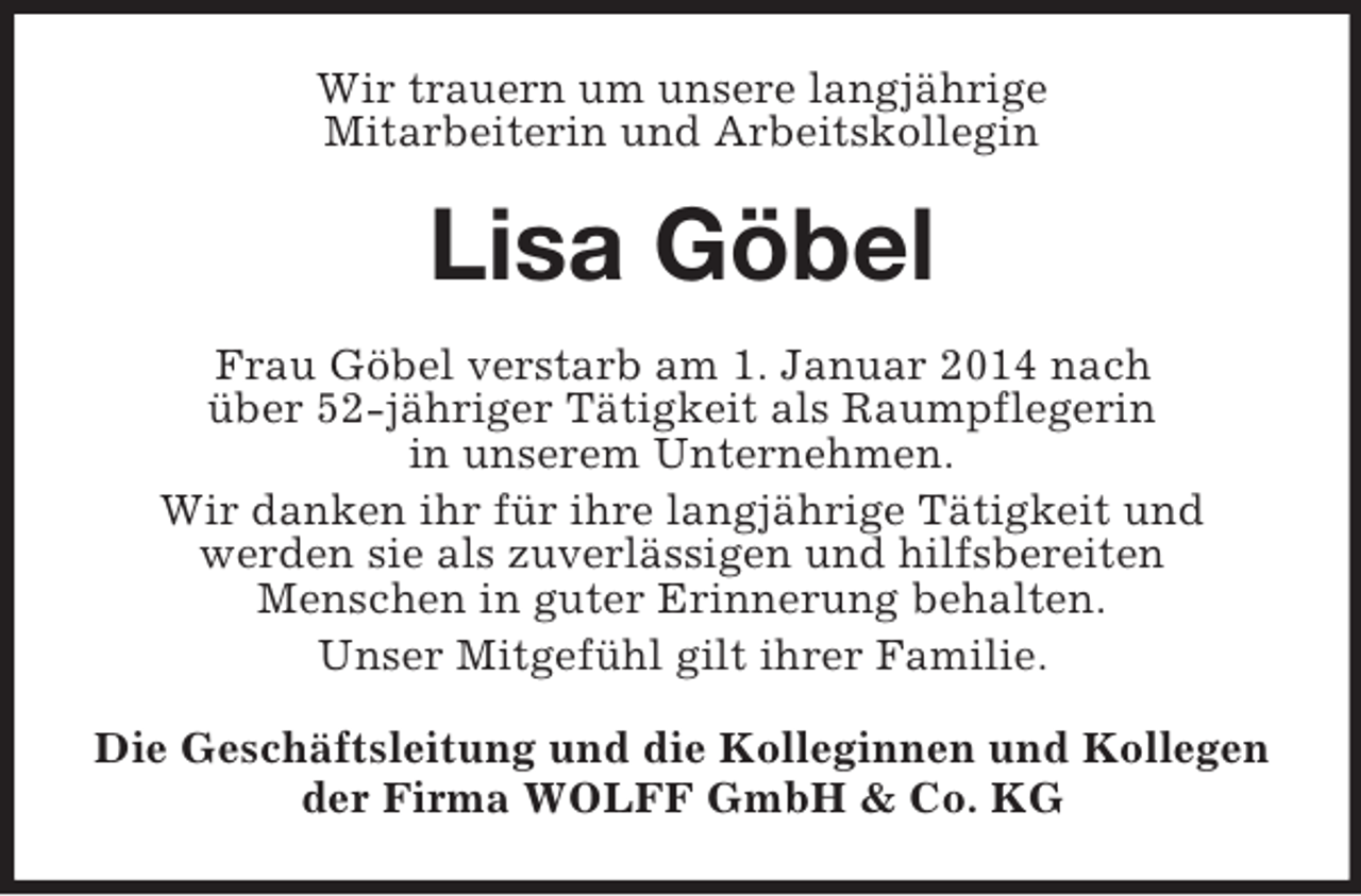 <p>Wir trauern um unsere langjährige<br />Mitarbeiterin und Arbeitskollegin<br />Lisa Göbel<br />Frau Göbel verstarb am 1. Januar 2014 nach<br />über 52-jähriger Tätigkeit als Raumpflegerin<br />in unserem Unternehmen.<br />Wir danken ihr für ihre langjährige Tätigkeit und<br />werden sie als zuverlässigen und hilfsbereiten<br />Menschen in guter Erinnerung behalten.<br />Unser Mitgefühl gilt ihrer Familie.<br />Die Geschäftsleitung und die Kolleginnen und Kollegen<br />der Firma WOLFF GmbH</p>