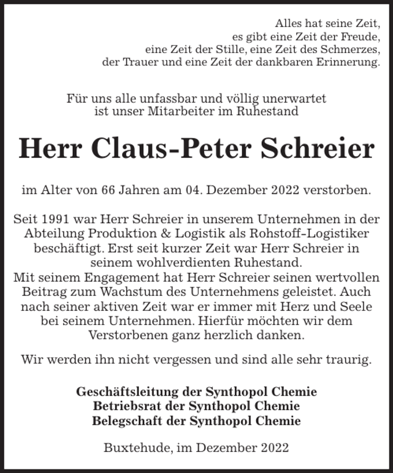 <p>Alles hat seine Zeit,<br />es gibt eine Zeit der Freude,<br />eine Zeit der Stille, eine Zeit des Schmerzes,<br />der Trauer und eine Zeit der dankbaren Erinnerung.<br />Für uns alle unfassbar und völlig unerwartet<br />ist unser Mitarbeiter im Ruhestand<br />Herr Claus-Peter Schreier<br />im Alter von 66 Jahren am 04. Dezember 2022 verstorben.</p><p>Seit 1991 war Herr Schreier in unserem Unternehmen in der Abteilung Produktion &amp; Logistik als Rohstoff-Logistiker beschäftigt. Erst seit kurzer Zeit war Herr Schreier in<br />seinem wohlverdienten Ruhestand.<br />Mit seinem Engagement hat Herr Schreier seinen wertvollen Beitrag zum Wachstum des Unternehmens geleistet. Auch nach seiner aktiven Zeit war er immer mit Herz und Seele bei seinem Unternehmen. Hierfür möchten wir dem<br />Verstorbenen ganz herzlich danken.<br />Wir werden ihn nicht vergessen und sind alle sehr traurig.<br />Geschäftsleitung der Synthopol Chemie<br />Betriebsrat der Synthopol Chemie<br />Belegschaft der Synthopol Chemie<br />Buxtehude, im Dezember 2022</p>