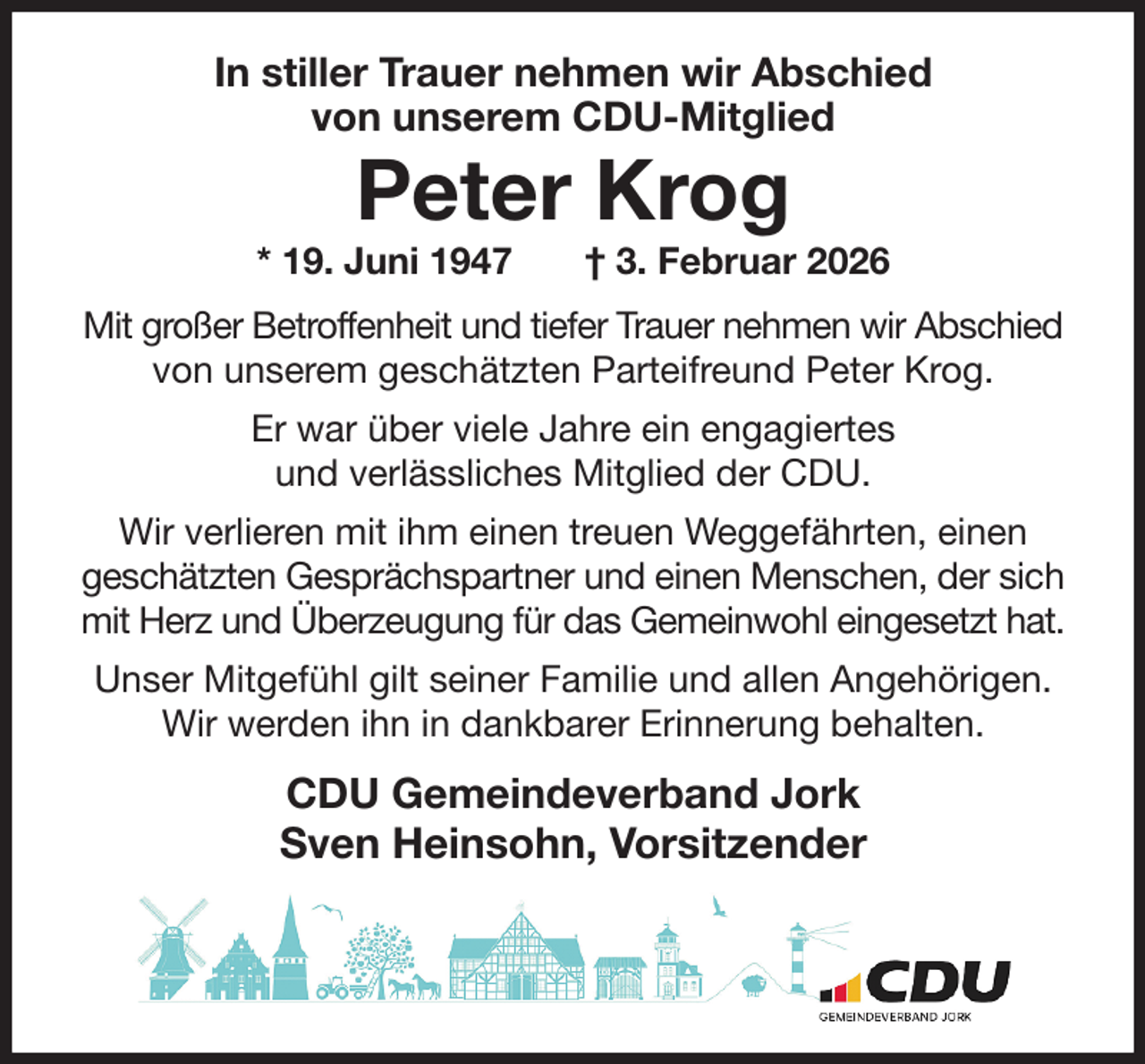 <p>In stiller Trauer nehmen wir Abschied<br />von unserem CDU-Mitglied</p><p>Peter Krog<br />* 19. Juni 1947 † 3. Februar 2026<br />Mit großer Betroffenheit und tiefer Trauer nehmen wir Abschied von unserem geschätzten Parteifreund Peter Krog.<br />Er war über viele Jahre ein engagiertes<br />und verlässliches Mitglied der CDU.<br />Wir verlieren mit ihm einen treuen Weggefährten, einen<br />geschätzten Gesprächspartner und einen Menschen, der sich mit Herz und Überzeugung für das Gemeinwohl eingesetzt hat.<br />Unser Mitgefühl gilt seiner Familie und allen Angehörigen.<br />Wir werden ihn in dankbarer Erinnerung behalten.<br />CDU Gemeindeverband Jork<br />Sven Heinsohn, Vorsitzender</p>