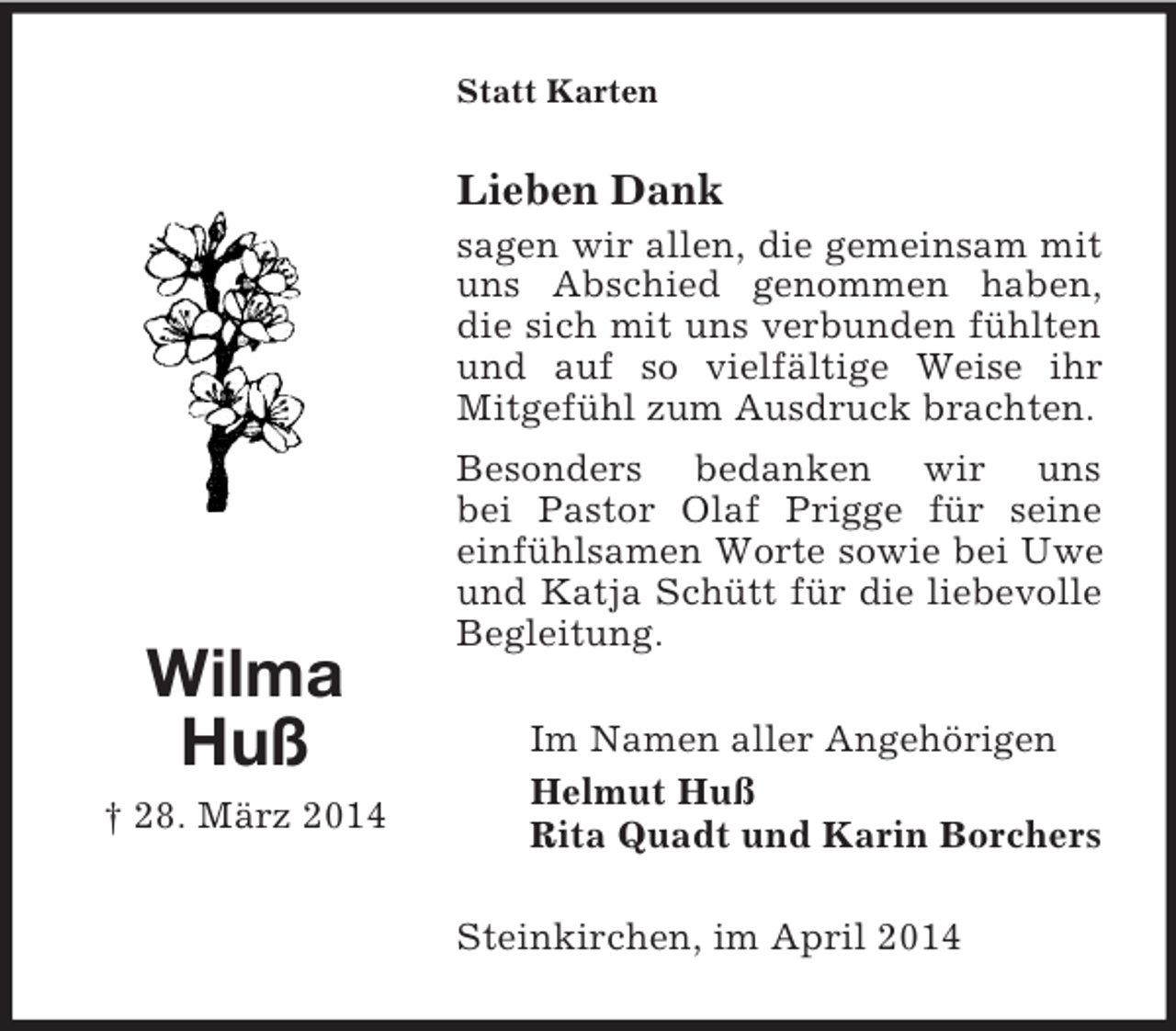 <p>Wilma<br />Huß<br />† 28. März 2014<br />Statt Karten<br />Lieben Dank<br />sagen wir allen, die gemeinsam mit uns Abschied genommen haben, die sich mit uns verbunden fühlten und auf so vielfältige Weise ihr Mitgefühl zum Ausdruck brachten.<br />Besonders bedanken wir uns<br />bei Pastor Olaf Prigge für seine einfühlsamen Worte sowie bei Uwe und Katja Schütt für die liebevolle Begleitung.<br />Im Namen aller Angehörigen<br />Helmut Huß<br />Rita Quadt und Karin Borchers<br />Steinkirchen, im April 2014</p>