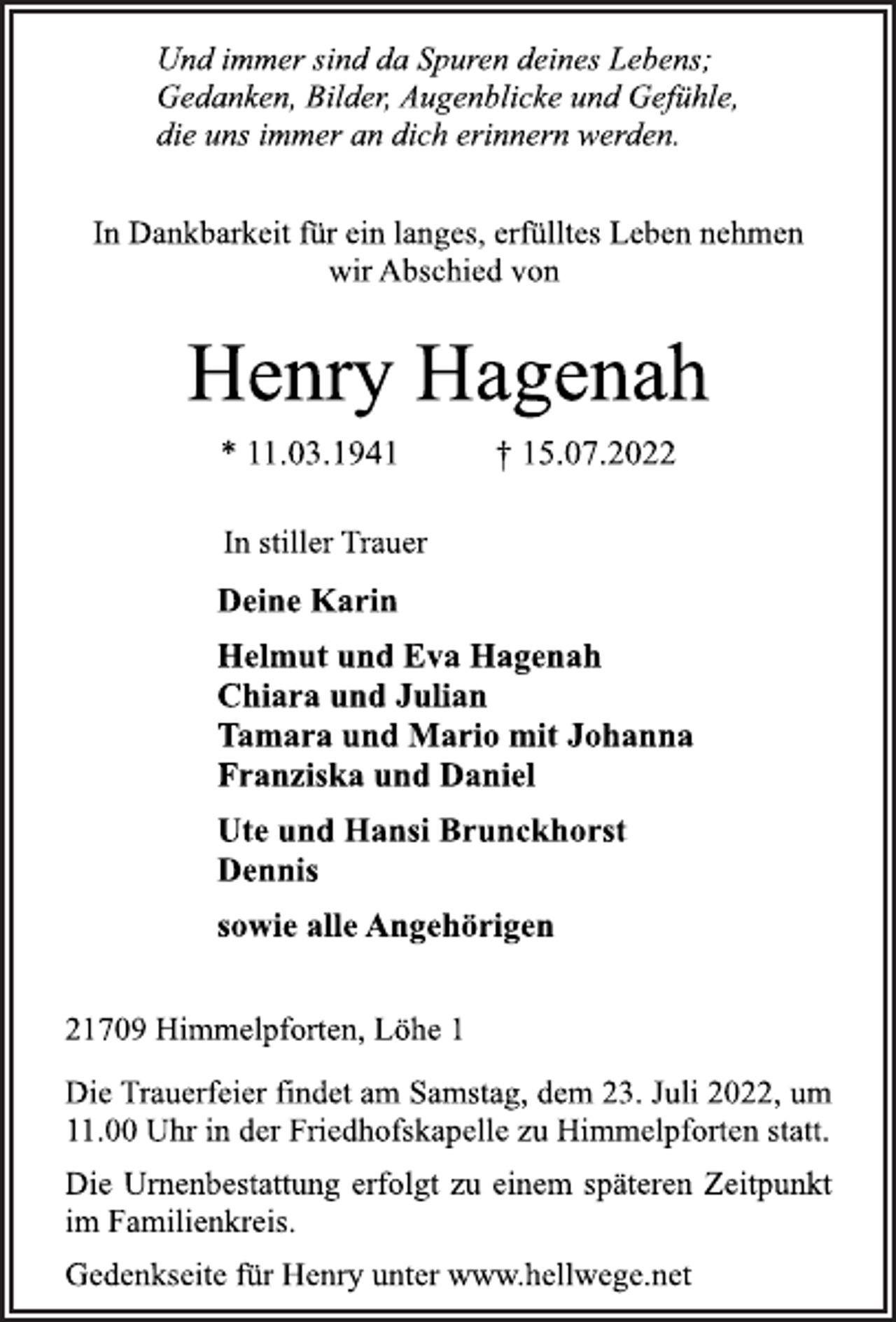 <p>Und immer sind da Spuren deines Lebens;<br />Gedanken, Bilder, Augenblicke und Gefühle,<br />die uns immer an dich erinnern werden.<br />In Dankbarkeit für ein langes, erfülltes Leben nehmen<br />wir Abschied von<br />Henry Hagenah<br />* 11.03.1941 † 15.07.2022<br />In stiller Trauer<br />Deine Karin<br />Helmut und Eva Hagenah<br />Chiara und Julian<br />Tamara und Mario mit Johanna<br />Franziska und Daniel<br />Ute und Hansi Brunckhorst<br />Dennis<br />sowie alle Angehörigen<br />21709 Himmelpforten, Löhe 1<br />Die Trauerfeier findet am Samstag, dem 23. Juli 2022, um<br />11.00 Uhr in der Friedhofskapelle zu Himmelpforten statt.<br />Die Urnenbestattung erfolgt zu einem späteren Zeitpunkt<br />im Familienkreis.<br />Gedenkseite für Henry unter www.hellwege.net</p>
