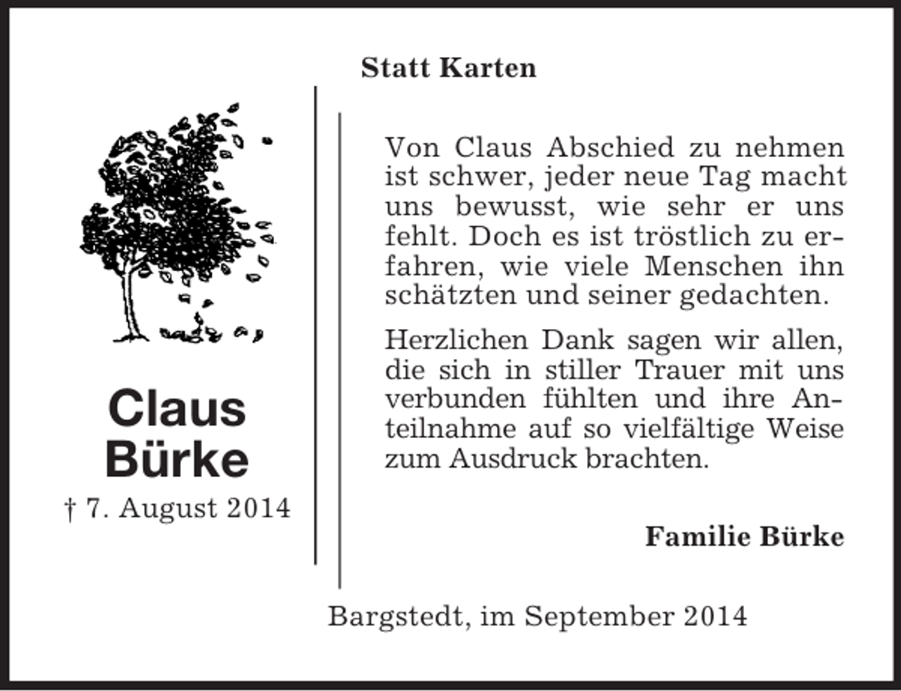 <p>Claus<br />Bürke<br />† 7. August 2014<br />Statt Karten<br />Von Claus Abschied zu nehmen ist schwer, jeder neue Tag macht uns bewusst, wie sehr er uns fehlt. Doch es ist tröstlich zu erfahren, wie viele Menschen ihn schätzten und seiner gedachten.<br />Herzlichen Dank sagen wir allen,<br />die sich in stiller Trauer mit uns verbunden fühlten und ihre Anteilnahme auf so vielfältige Weise zum Ausdruck brachten.<br />Familie Bürke<br />Bargstedt, im September 2014</p>