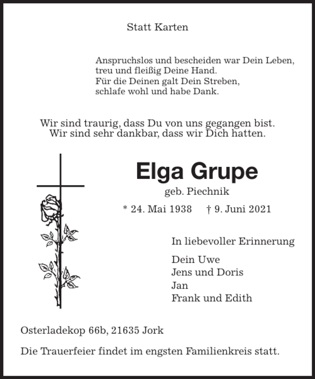 <p>Statt Karten<br />Anspruchslos und bescheiden war Dein Leben,<br />treu und fleißig Deine Hand.<br />Für die Deinen galt Dein Streben,<br />schlafe wohl und habe Dank.<br />Wir sind traurig, dass Du von uns gegangen bist.<br />Wir sind sehr dankbar, dass wir Dich hatten.<br />Elga Grupe<br />geb. Piechnik<br />* 24. Mai 1938 † 9. Juni 2021<br />In liebevoller Erinnerung<br />Dein Uwe<br />Jens und Doris<br />Jan<br />Frank und Edith<br />Osterladekop 66b, 21635 Jork</p>
<p>Die Trauerfeier findet im engsten Familienkreis statt.</p>
