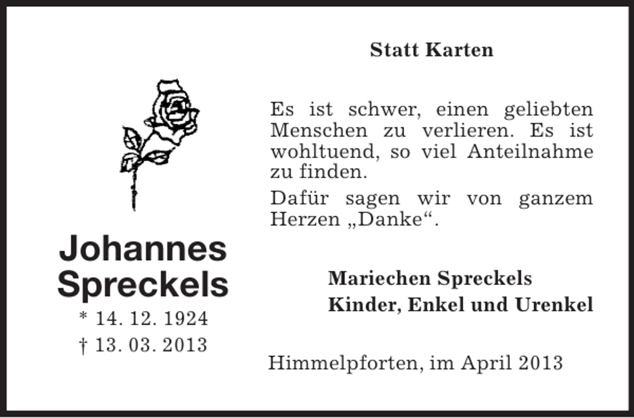 <p>Statt Karten<br />Es ist schwer, einen geliebten<br />Menschen zu verlieren. Es ist<br />wohltuend, so viel Anteilnahme<br />zu finden.<br />Dafür sagen wir von ganzem<br />Herzen „Danke“.</p><p>Johannes<br />Spreckels<br />* 14. 12. 1924<br />† 13. 03. 2013</p><p>Mariechen Spreckels<br />Kinder, Enkel und Urenkel<br />Himmelpforten, im April 2013</p>