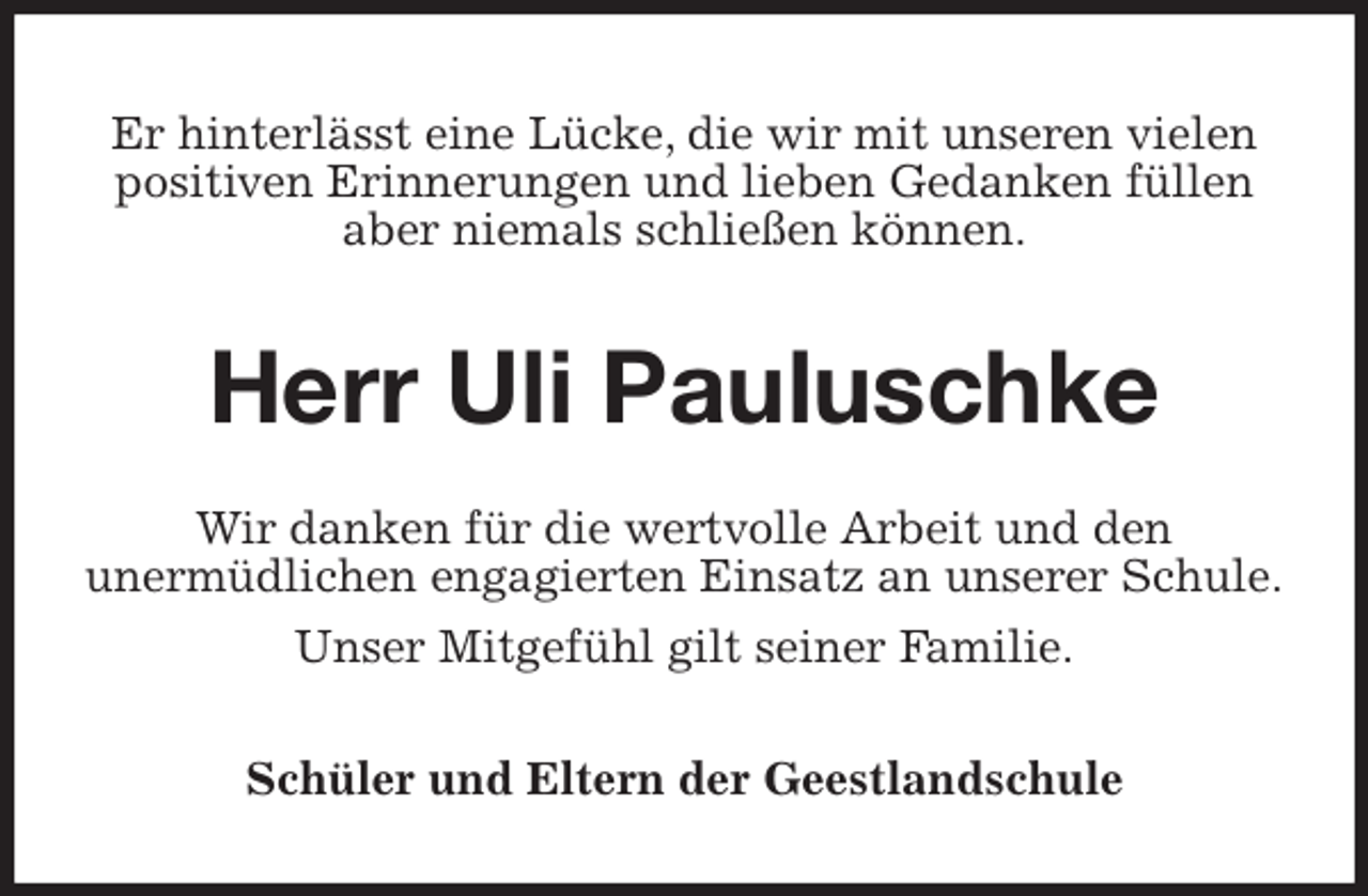 <p>Er hinterlässt eine Lücke, die wir mit unseren vielen<br />positiven Erinnerungen und lieben Gedanken füllen<br />aber niemals schließen können.<br />Herr Uli Pauluschke<br />Wir danken für die wertvolle Arbeit und den<br />unermüdlichen engagierten Einsatz an unserer Schule.<br />Unser Mitgefühl gilt seiner Familie.<br />Schüler und Eltern der Geestlandschule</p>