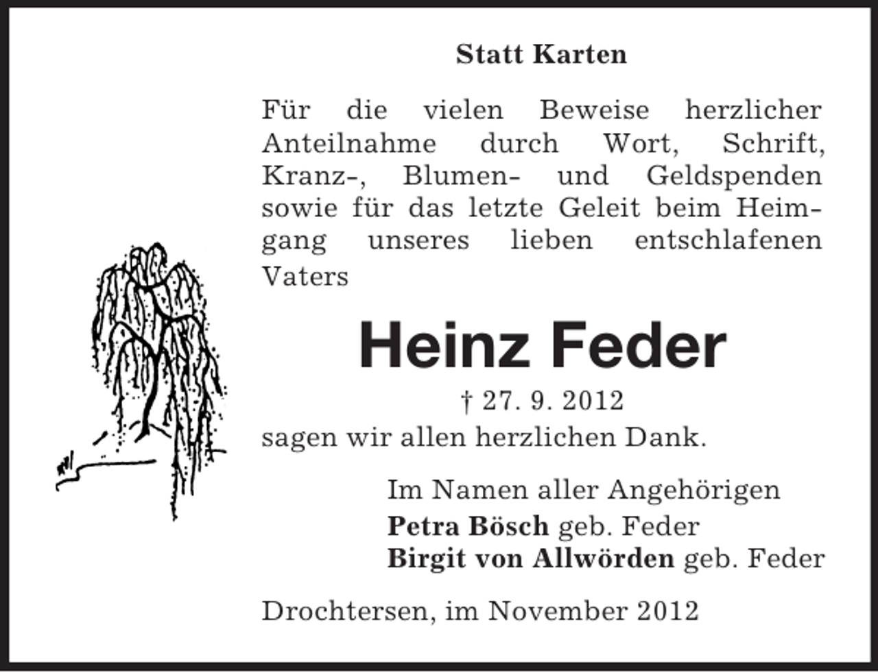 <p>Statt Karten<br />Für die vielen Beweise herzlicher<br />Anteilnahme durch Wort, Schrift,<br />Kranz-, Blumen- und Geldspenden<br />sowie für das letzte Geleit beim Heimgang unseres lieben entschlafenen<br />Vaters</p><p>Heinz Feder<br />† 27. 9. 2012<br />sagen wir allen herzlichen Dank.<br />Im Namen aller Angehörigen<br />Petra Bösch geb. Feder<br />Birgit von Allwörden geb. Feder<br />Drochtersen, im November 2012</p>