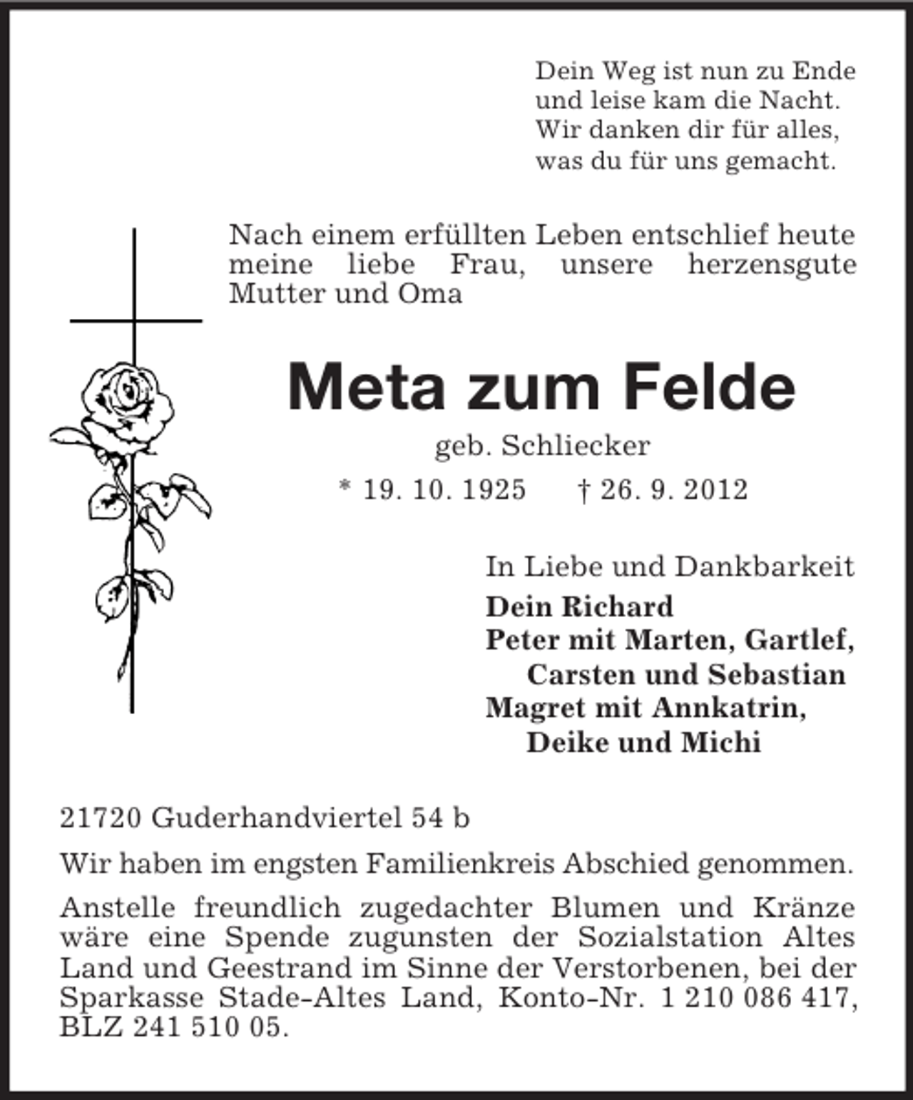 <p>Dein Weg ist nun zu Ende<br />und leise kam die Nacht.<br />Wir danken dir für alles,<br />was du für uns gemacht.<br />Nach einem erfüllten Leben entschlief heute meine liebe Frau, unsere herzensgute<br />Mutter und Oma<br />Meta zum Felde<br />geb. Schliecker<br />* 19. 10. 1925 † 26. 9. 2012<br />In Liebe und Dankbarkeit<br />Dein Richard<br />Peter mit Marten, Gartlef,<br />Carsten und Sebastian<br />Magret mit Annkatrin,<br />Deike und Michi<br />21720 Guderhandviertel 54 b<br />Wir haben im engsten Familienkreis Abschied genommen.<br />Anstelle freundlich zugedachter Blumen und Kränze wäre eine Spende zugunsten der Sozialstation Altes Land und Geestrand im Sinne der Verstorbenen, bei der Sparkasse Stade-Altes Land, Konto-Nr. 1 210 086 417, BLZ 241 510 05.</p>