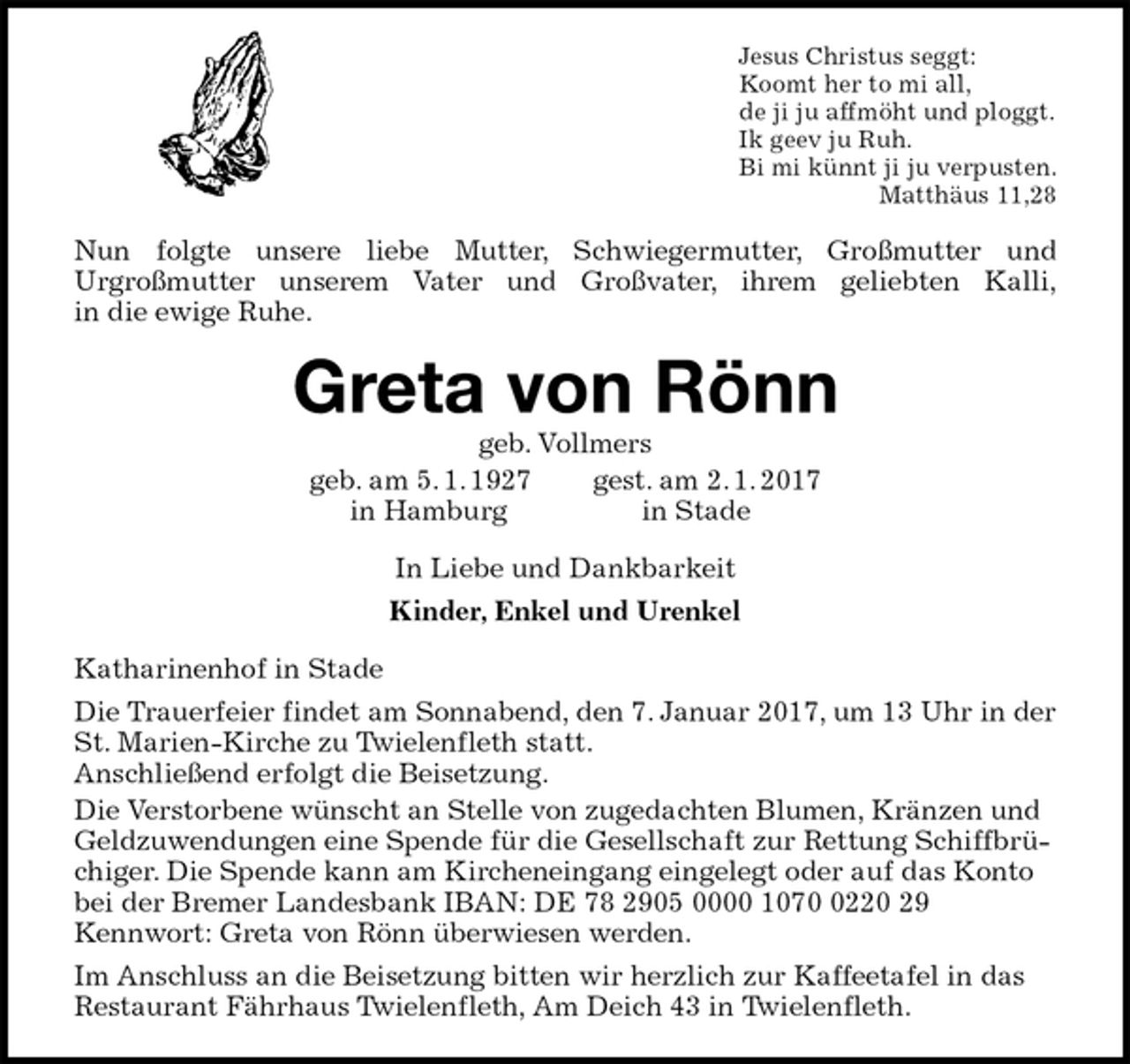 <p>Jesus Christus seggt:<br />Koomt her to mi all,<br />de ji ju affmöht und ploggt.<br />Ik geev ju Ruh.<br />Bi mi künnt ji ju verpusten.<br />Matthäus 11,28<br />Nun folgte unsere liebe Mutter, Schwiegermutter, Großmutter und<br />Urgroßmutter unserem Vater und Großvater, ihrem geliebten Kalli,<br />in die ewige Ruhe.<br />Greta von Rönn<br />geb. Vollmers<br />geb. am 5. 1. 1927 gest. am 2. 1. 2017<br />in Hamburg in Stade<br />In Liebe und Dankbarkeit<br />Kinder, Enkel und Urenkel<br />Katharinenhof in Stade<br />Die Trauerfeier findet am Sonnabend, den 7. Januar 2017, um 13 Uhr in der St. Marien-Kirche zu Twielenfleth statt.<br />Anschließend erfolgt die Beisetzung.<br />Die Verstorbene wünscht an Stelle von zugedachten Blumen, Kränzen und Geldzuwendungen eine Spende für die Gesellschaft zur Rettung Schiffbrüchiger. Die Spende kann am Kircheneingang eingelegt oder auf das Konto bei der Bremer Landesbank IBAN: DE 78 2905 0000 1070 0220 29<br />Kennwort: Greta von Rönn überwiesen werden.<br />Im Anschluss an die Beisetzung bitten wir herzlich zur Kaffeetafel in das Restaurant Fährhaus Twielenfleth, Am Deich 43 in Twielenfleth.</p>