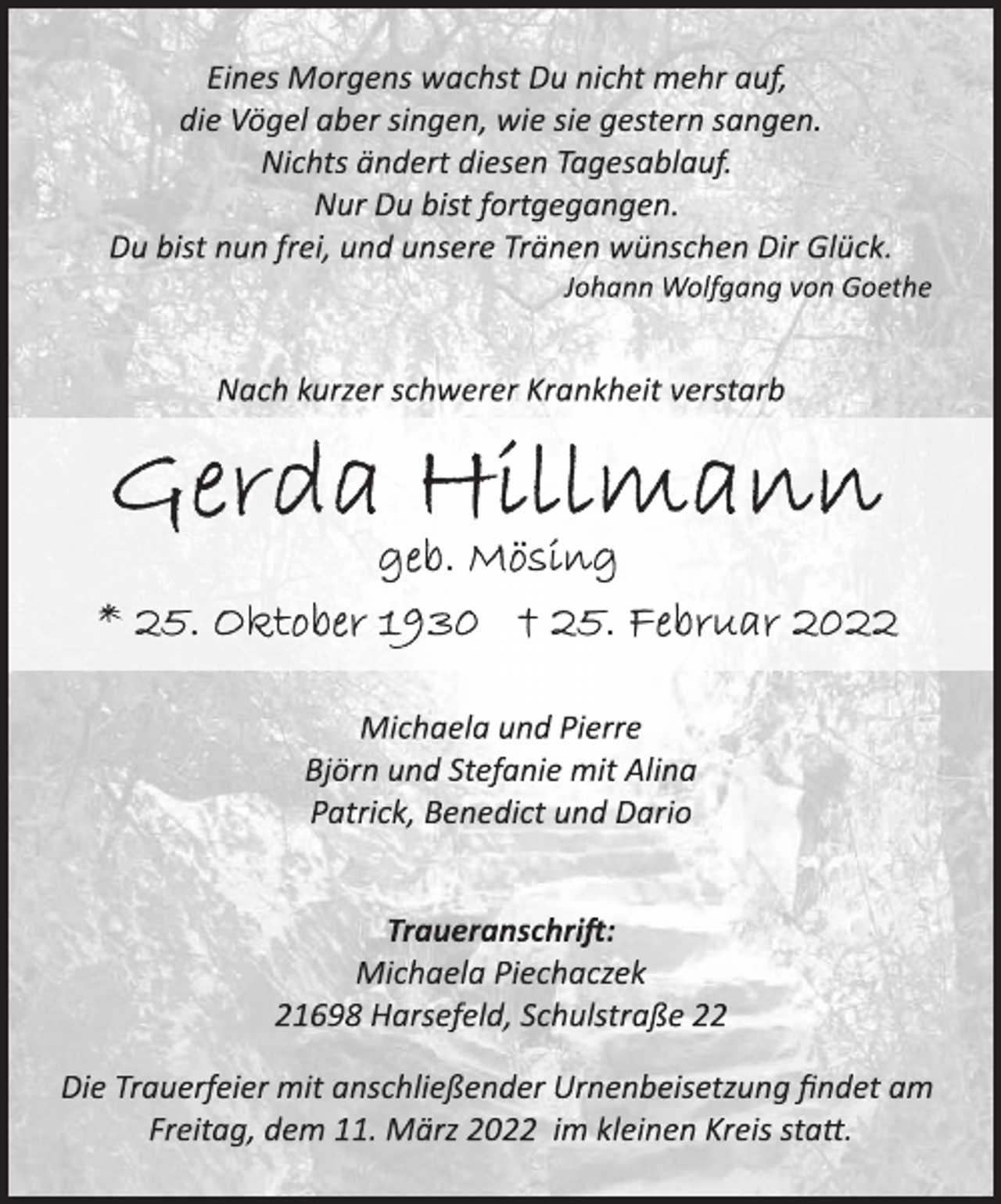 <p>Eines Morgens wachst Du nicht mehr auf,<br />die Vögel aber singen, wie sie gestern sangen.<br />Nichts ändert diesen Tagesablauf.<br />Nur Du bist fortgegangen.<br />Du bist nun frei, und unsere Tränen wünschen Dir Glück.<br />Johann Wolfgang von Goethe<br />Nach kurzer schwerer Krankheit verstarb<br />Gerda Hillmann<br />geb. Mösing<br />* 25. Oktober 1930 † 25. Februar 2022<br />Michaela und Pierre<br />Björn und Stefanie mit Alina<br />Patrick, Benedict und Dario<br />Traueranschrift:<br />Michaela Piechaczek<br />21698 Harsefeld, Schulstraße 22<br />Die Trauerfeier mit anschließender Urnenbeisetzung findet am<br />Freitag, dem 11. März 2022 im kleinen Kreis statt.</p>