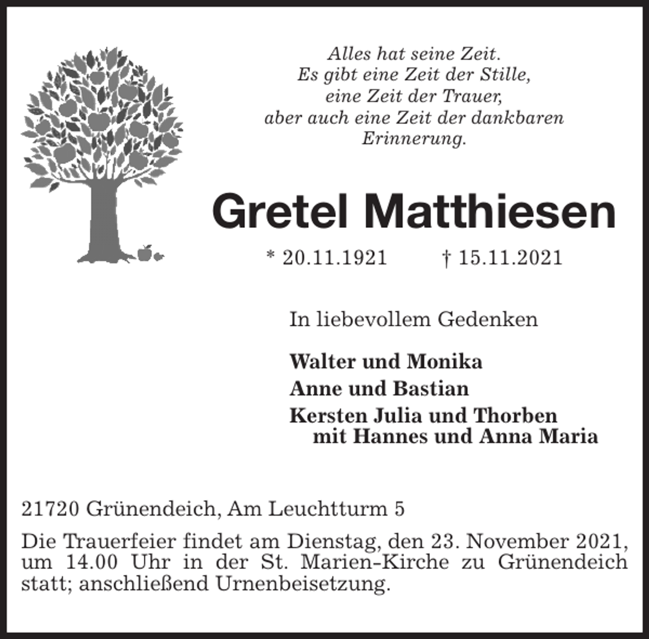 <p>Alles hat seine Zeit.<br />Es gibt eine Zeit der Stille,<br />eine Zeit der Trauer,<br />aber auch eine Zeit der dankbaren<br />Erinnerung.<br />Gretel Matthiesen<br />* 20.11.1921 † 15.11.2021<br />In liebevollem Gedenken</p>
<p>Walter und Monika<br />Anne und Bastian<br />Kersten Julia und Thorben<br />mit Hannes und Anna Maria</p>
<p>21720 Grünendeich, Am Leuchtturm 5</p>
<p>Die Trauerfeier findet am Dienstag, den 23. November 2021, um 14.00 Uhr in der St. Marien-Kirche zu Grünendeich statt; anschließend Urnenbeisetzung.</p>