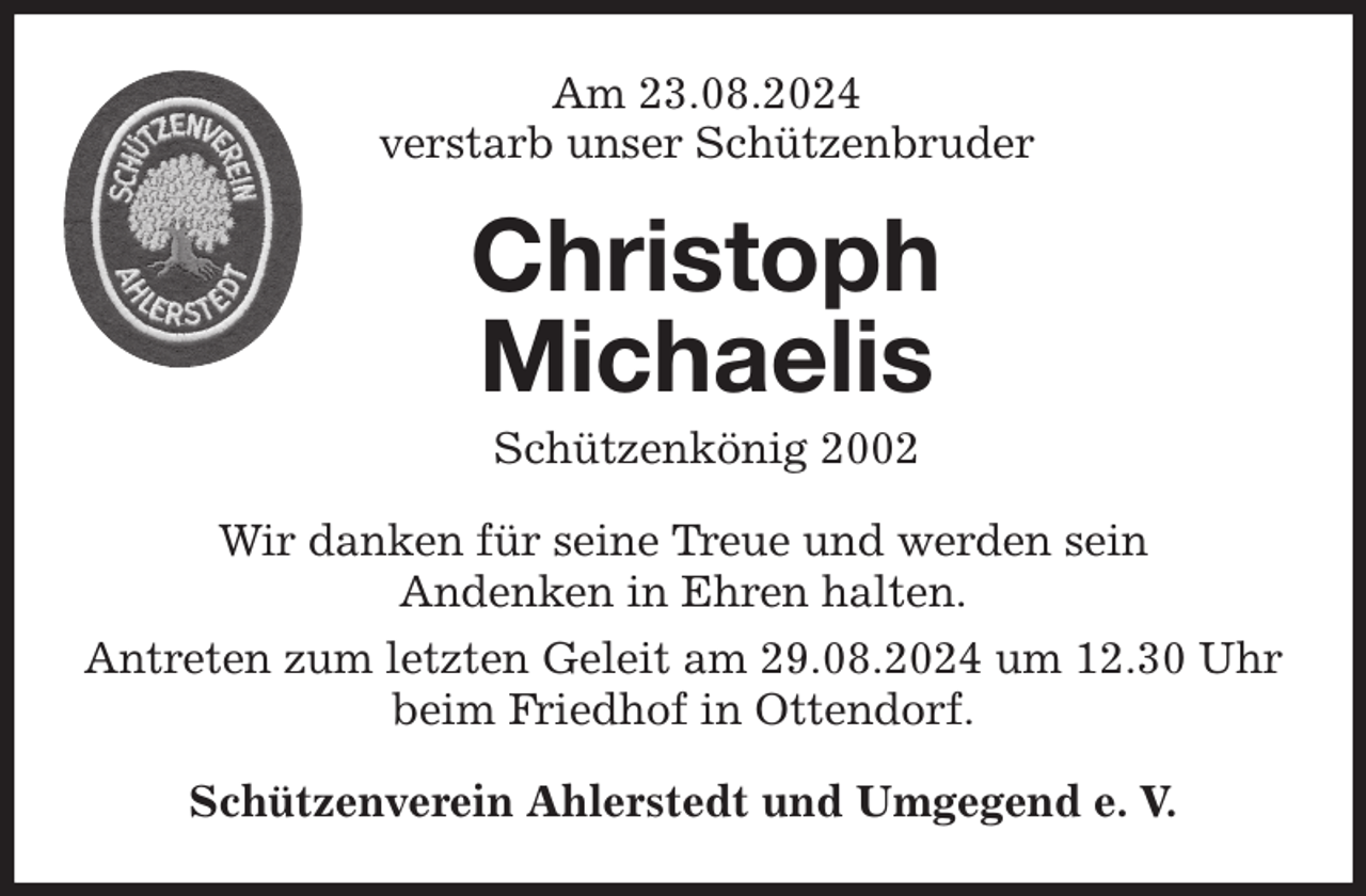 <p>Am 23.08.2024<br />verstarb unser Schützenbruder<br />Wir danken für seine Treue und werden sein<br />Andenken in Ehren halten.<br />Antreten zum letzten Geleit am 29.08.2024 um 12.30 Uhr beim Friedhof in Ottendorf.<br />Schützenverein Ahlerstedt und Umgegend e. V.<br />Christoph<br />Michaelis<br />Schützenkönig 2002</p>