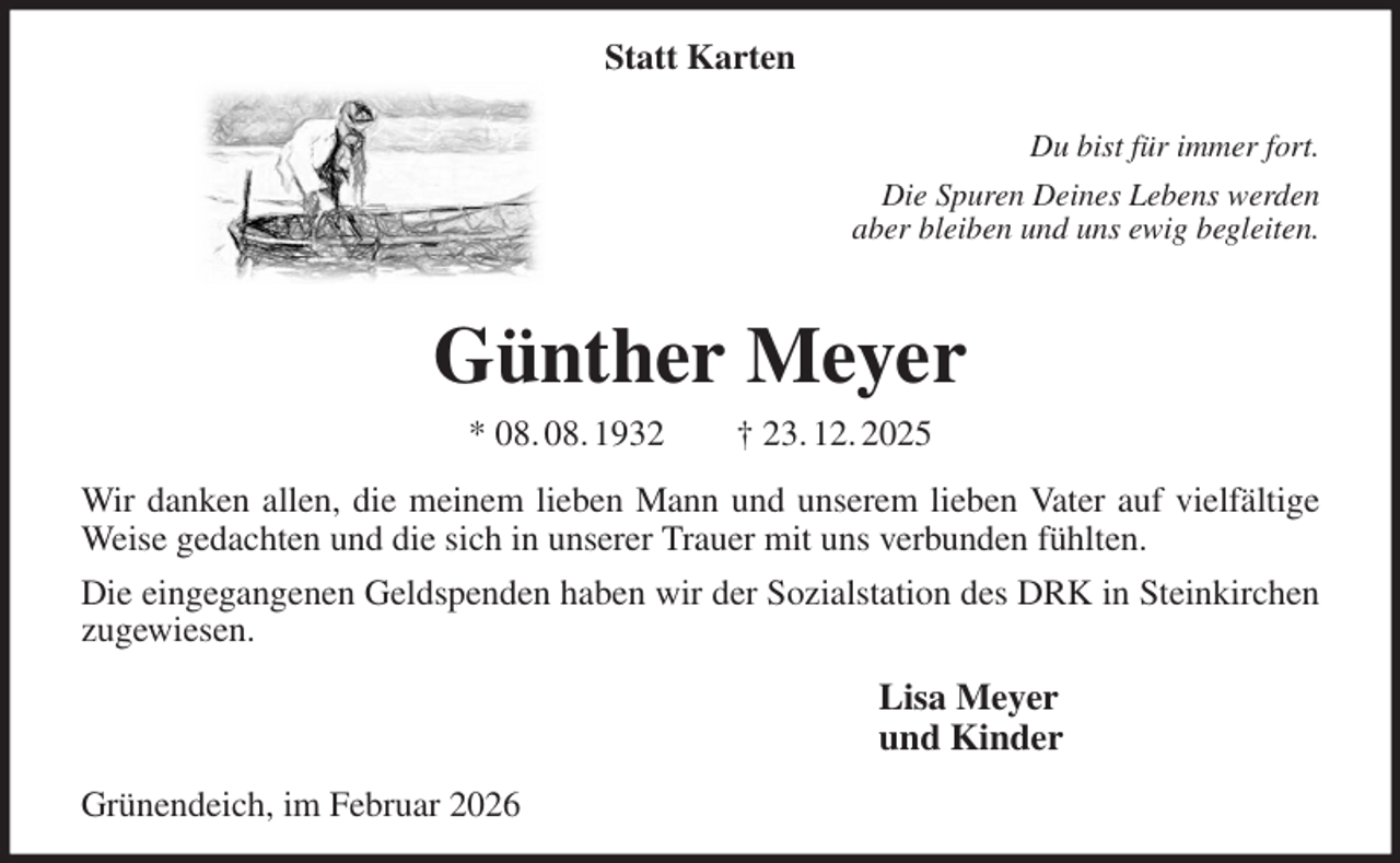 <p>Statt Karten<br />Du bist für immer fort.<br />Die Spuren Deines Lebens werden<br />aber bleiben und uns ewig begleiten.<br />Günther Meyer<br />* 08. 08. 1932 † 23. 12. 2025<br />Wir danken allen, die meinem lieben Mann und unserem lieben Vater auf vielfältige<br />Weise gedachten und die sich in unserer Trauer mit uns verbunden fühlten.<br />Die eingegangenen Geldspenden haben wir der Sozialstation des DRK in Steinkirchen<br />zugewiesen.<br />Lisa Meyer<br />und Kinder<br />Grünendeich, im Februar 2026</p>