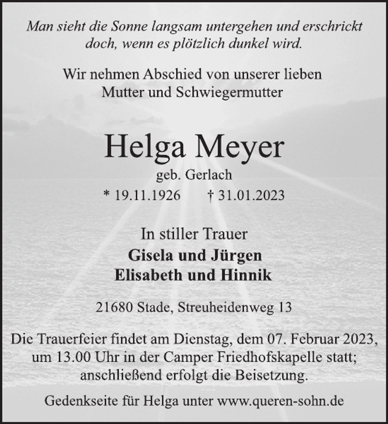 <p>Man sieht die Sonne langsam untergehen und erschrickt<br />doch, wenn es plötzlich dunkel wird.<br />Wir nehmen Abschied von unserer lieben<br />Mutter und Schwiegermutter<br />Helga Meyer<br />geb. Gerlach<br />* 19.11.1926 † 31.01.2023<br />In stiller Trauer<br />Gisela und Jürgen<br />Elisabeth und Hinnik<br />21680 Stade, Streuheidenweg 13<br />Die Trauerfeier findet am Dienstag, dem 07. Februar 2023,<br />um 13.00 Uhr in der Camper Friedhofskapelle statt;<br />anschließend erfolgt die Beisetzung.<br />Gedenkseite für Helga unter www.queren-sohn.de</p>