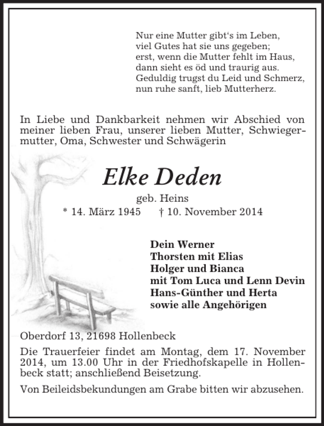 <p>Nur eine Mutter gibt‘s im Leben,<br />viel Gutes hat sie uns gegeben;<br />erst, wenn die Mutter fehlt im Haus,<br />dann sieht es öd und traurig aus.<br />Geduldig trugst du Leid und Schmerz,<br />nun ruhe sanft, lieb Mutterherz.<br />In Liebe und Dankbarkeit nehmen wir Abschied von meiner lieben Frau, unserer lieben Mutter, Schwiegermutter, Oma, Schwester und Schwägerin<br />Elke Deden<br />geb. Heins<br />* 14. März 1945 † 10. November 2014<br />Dein Werner<br />Thorsten mit Elias<br />Holger und Bianca<br />mit Tom Luca und Lenn Devin<br />Hans-Günther und Herta<br />sowie alle Angehörigen<br />Oberdorf 13, 21698 Hollenbeck<br />Die Trauerfeier findet am Montag, dem 17. November 2014, um 13.00 Uhr in der Friedhofskapelle in Hollenbeck statt; anschließend Beisetzung.<br />Von Beileidsbekundungen am Grabe bitten wir abzusehen.</p>