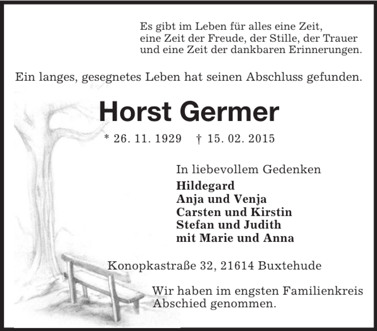 <p>Es gibt im Leben für alles eine Zeit,<br />eine Zeit der Freude, der Stille, der Trauer<br />und eine Zeit der dankbaren Erinnerungen.<br />Ein langes, gesegnetes Leben hat seinen Abschluss gefunden.<br />Horst Germer<br />* 26. 11. 1929 † 15. 02. 2015<br />In liebevollem Gedenken<br />Hildegard<br />Anja und Venja<br />Carsten und Kirstin<br />Stefan und Judith<br />mit Marie und Anna<br />Konopkastraße 32, 21614 Buxtehude<br />Wir haben im engsten Familienkreis<br />Abschied genommen.</p>