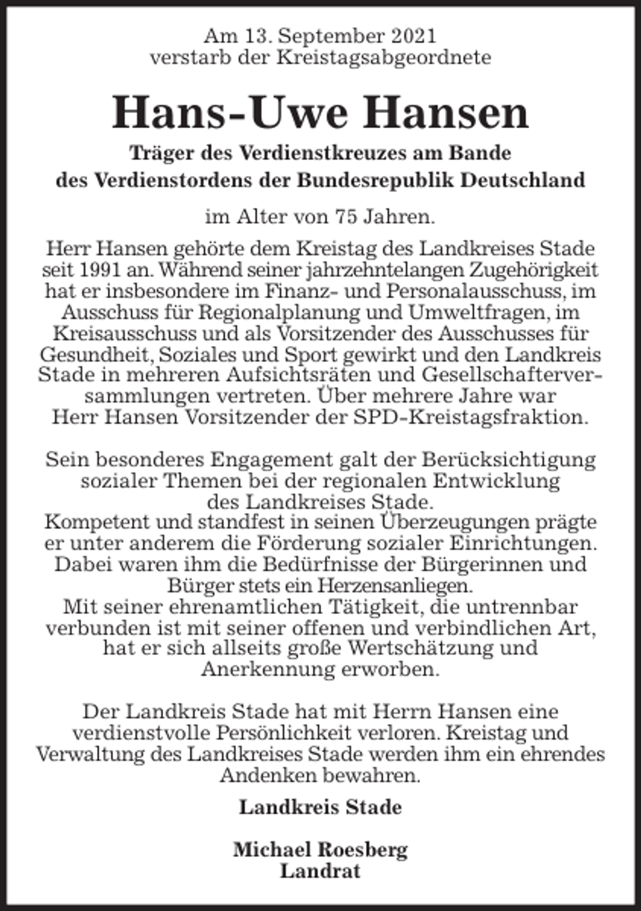 <p>Am 13. September 2021<br />verstarb der Kreistagsabgeordnete<br />Hans-Uwe Hansen<br />Träger des Verdienstkreuzes am Bande<br />des Verdienstordens der Bundesrepublik Deutschland<br />im Alter von 75 Jahren.<br />Herr Hansen gehörte dem Kreistag des Landkreises Stade seit 1991 an. Während seiner jahrzehntelangen Zugehörigkeit hat er insbesondere im Finanz- und Personalausschuss, im Ausschuss für Regionalplanung und Umweltfragen, im<br />Kreisausschuss und als Vorsitzender des Ausschusses für<br />Gesundheit, Soziales und Sport gewirkt und den Landkreis<br />Stade in mehreren Aufsichtsräten und Gesellschafterversammlungen vertreten. Über mehrere Jahre war<br />Herr Hansen Vorsitzender der SPD-Kreistagsfraktion.</p>
<p>Sein besonderes Engagement galt der Berücksichtigung sozialer Themen bei der regionalen Entwicklung<br />des Landkreises Stade.<br />Kompetent und standfest in seinen Überzeugungen prägte er unter anderem die Förderung sozialer Einrichtungen. Dabei waren ihm die Bedürfnisse der Bürgerinnen und Bürger stets ein Herzensanliegen.<br />Mit seiner ehrenamtlichen Tätigkeit, die untrennbar<br />verbunden ist mit seiner offenen und verbindlichen Art, hat er sich allseits große Wertschätzung und<br />Anerkennung erworben.</p>
<p>Der Landkreis Stade hat mit Herrn Hansen eine<br />verdienstvolle Persönlichkeit verloren. Kreistag und<br />Verwaltung des Landkreises Stade werden ihm ein ehrendes Andenken bewahren.<br />Landkreis Stade</p>
<p>Michael Roesberg<br />Landrat</p>