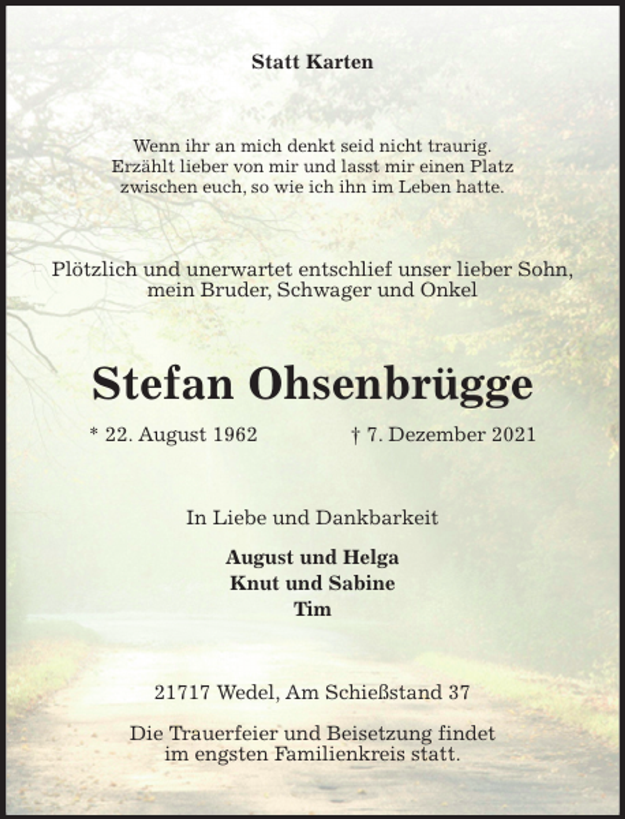 <p>Statt Karten<br />Wenn ihr an mich denkt seid nicht traurig.<br />Erzählt lieber von mir und lasst mir einen Platz<br />zwischen euch, so wie ich ihn im Leben hatte.<br />Plötzlich und unerwartet entschlief unser lieber Sohn,<br />mein Bruder, Schwager und Onkel<br />Stefan Ohsenbrügge<br />* 22. August 1962 † 7. Dezember 2021<br />In Liebe und Dankbarkeit</p>
<p>August und Helga<br />Knut und Sabine<br />Tim<br />21717 Wedel, Am Schießstand 37</p>
<p>Die Trauerfeier und Beisetzung findet<br />im engsten Familienkreis statt.</p>
