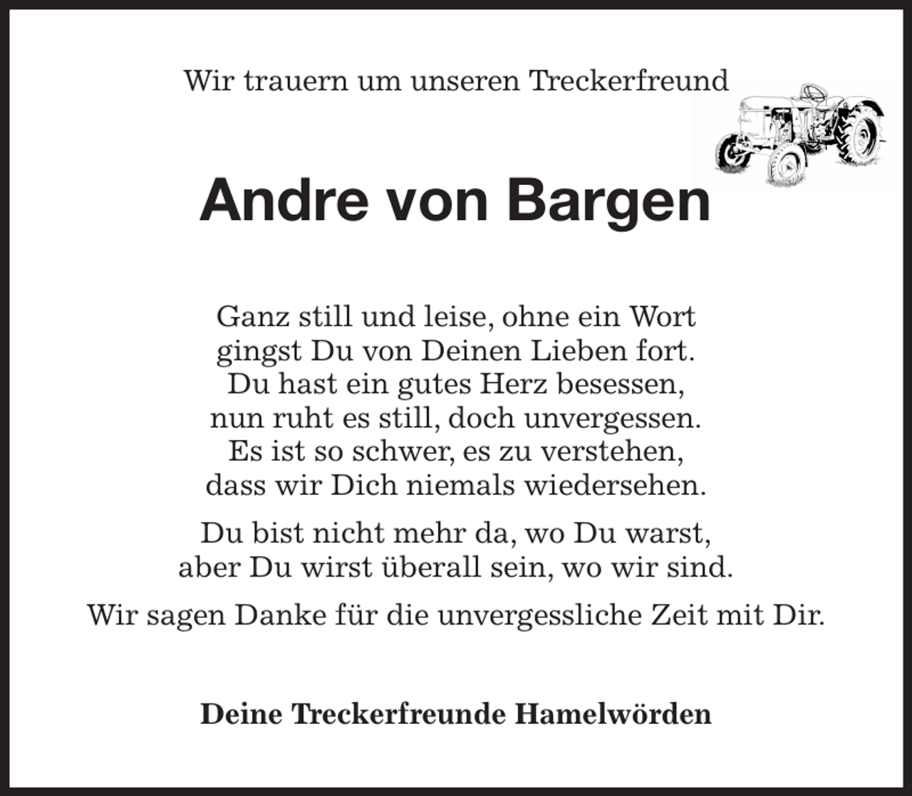 <p>Wir trauern um unseren Treckerfreund<br />Andre von Bargen<br />Ganz still und leise, ohne ein Wort<br />gingst Du von Deinen Lieben fort.<br />Du hast ein gutes Herz besessen,<br />nun ruht es still, doch unvergessen.<br />Es ist so schwer, es zu verstehen,<br />dass wir Dich niemals wiedersehen.<br />Du bist nicht mehr da, wo Du warst,<br />aber Du wirst überall sein, wo wir sind.<br />Wir sagen Danke für die unvergessliche Zeit mit Dir.<br />Deine Treckerfreunde Hamelwörden</p>