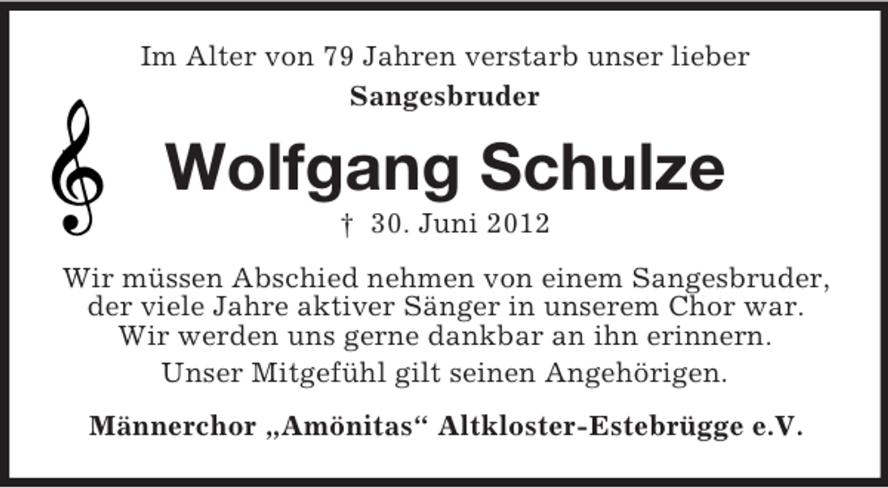 <p>Im Alter von 79 Jahren verstarb unser lieber<br />Sangesbruder</p><p>Wolfgang Schulze<br />† 30. Juni 2012<br />Wir müssen Abschied nehmen von einem Sangesbruder,<br />der viele Jahre aktiver Sänger in unserem Chor war.<br />Wir werden uns gerne dankbar an ihn erinnern.<br />Unser Mitgefühl gilt seinen Angehörigen.<br />Männerchor „Amönitas“ Altkloster-Estebrügge e.V.</p>