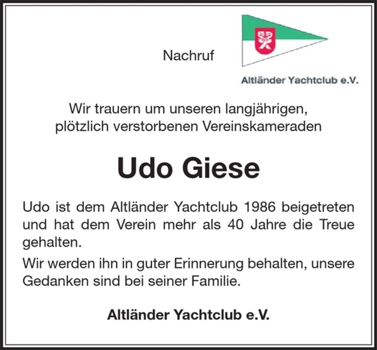 <p>Wir trauern um unseren langjährigen, plötzlich<br />verstorbenen Vereinskameraden</p>
<p>Udo Giese</p>
<p>Udo ist dem Altländer Yachtclub 1986<br />beigetreten und hat dem Verein mehr als 40<br />Jahre die Treue gehalten.<br />Wir werden ihn in guter Erinnerung behalten,<br />unsere Gedanken sind bei seiner Familie</p>
<p>Altländer Yachtclub e.V.</p>