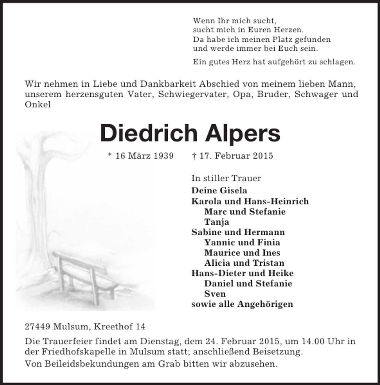 <p>Wenn Ihr mich sucht,<br />sucht mich in Euren Herzen.<br />Da habe ich meinen Platz gefunden<br />und werde immer bei Euch sein.<br />Ein gutes Herz hat aufgehört zu schlagen.<br />Wir nehmen in Liebe und Dankbarkeit Abschied von meinem lieben Mann, unserem herzensguten Vater, Schwiegervater, Opa, Bruder, Schwager und Onkel<br />Diedrich Alpers<br />* 16 März 1939 † 17. Februar 2015<br />In stiller Trauer<br />Deine Gisela<br />Karola und Hans-Heinrich<br />Marc und Stefanie<br />Tanja<br />Sabine und Hermann<br />Yannic und Finia<br />Maurice und Ines<br />Alicia und Tristan<br />Hans-Dieter und Heike<br />Daniel und Stefanie<br />Sven<br />sowie alle Angehörigen<br />27449 Mulsum, Kreethof 14<br />Die Trauerfeier findet am Dienstag, dem 24. Februar 2015, um 14.00 Uhr in der Friedhofskapelle in Mulsum statt; anschließend Beisetzung.<br />Von Beileidsbekundungen am Grab bitten wir abzusehen.</p>