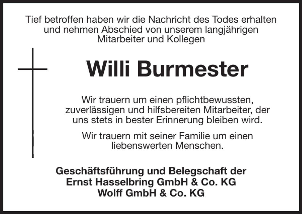 <p>Tief betroffen haben wir die Nachricht des Todes erhalten und nehmen Abschied von unserem langjährigen<br />Mitarbeiter und Kollegen<br />Willi Burmester<br />Wir trauern um einen pflichtbewussten,<br />zuverlässigen und hilfsbereiten Mitarbeiter, der<br />uns stets in bester Erinnerung bleiben wird.<br />Wir trauern mit seiner Familie um einen<br />liebenswerten Menschen.<br />Geschäftsführung und Belegschaft der<br />Ernst Hasselbring GmbH &amp; Co. KG<br />Wolff GmbH &amp; Co. KG</p>