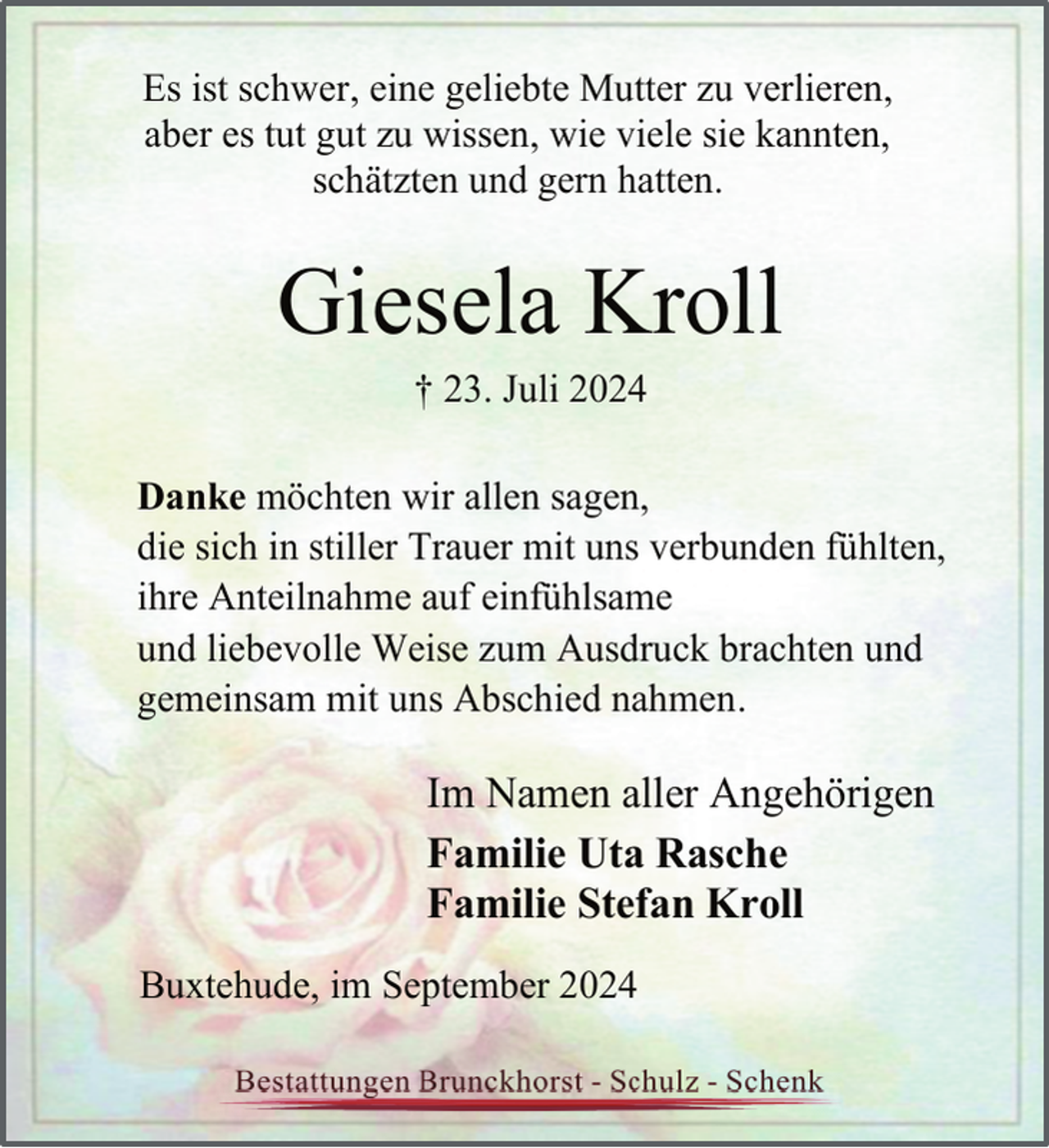 <p>Es ist schwer, eine geliebte Mutter zu verlieren,<br />aber es tut gut zu wissen, wie viele sie kannten,<br />schätzten und gern hatten.</p><p>Giesela Kroll<br />† 23. Juli 2024</p><p>Danke möchten wir allen sagen,<br />die sich in stiller Trauer mit uns verbunden fühlten,<br />ihre Anteilnahme auf einfühlsame<br />und liebevolle Weise zum Ausdruck brachten und<br />gemeinsam mit uns Abschied nahmen.</p><p>Im Namen aller Angehörigen<br />Familie Uta Rasche<br />Familie Stefan Kroll<br />Buxtehude, im September 2024</p>