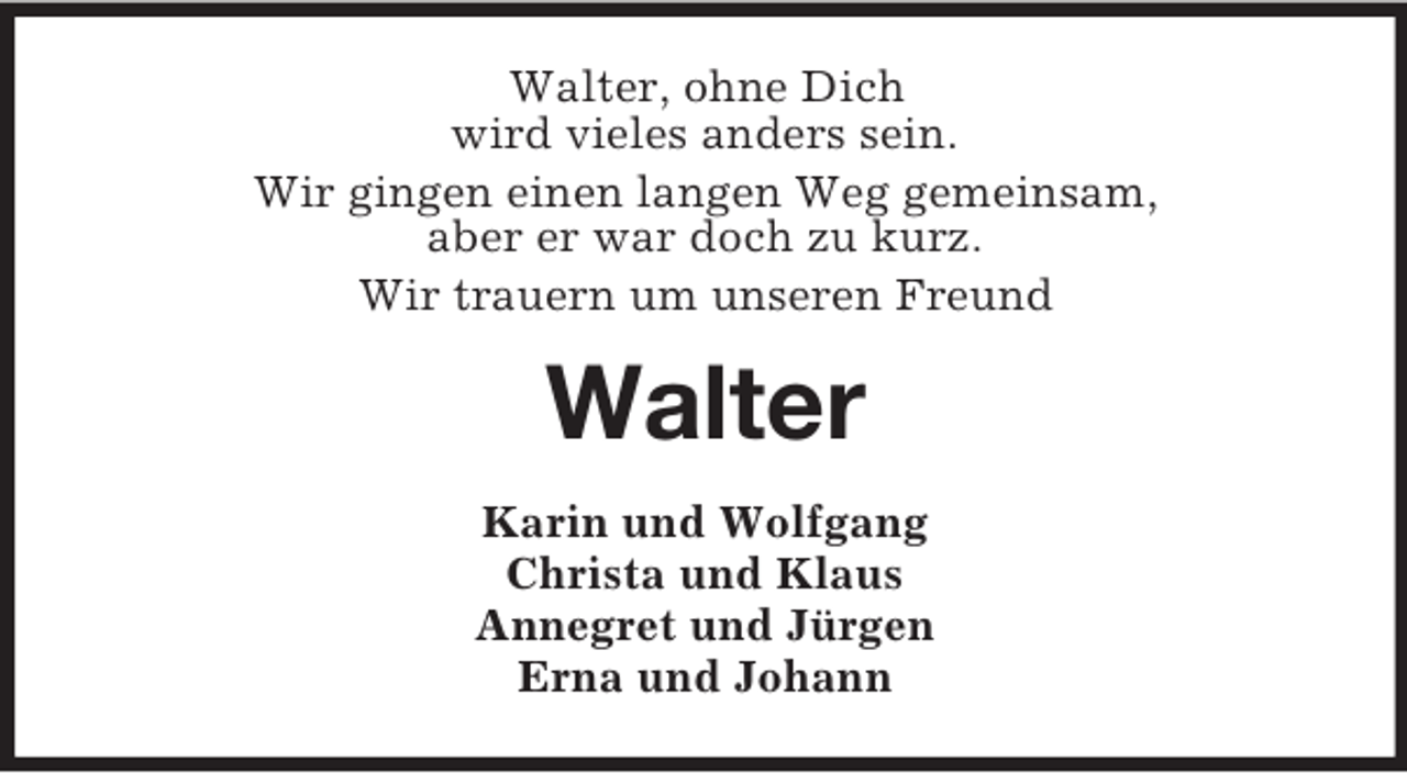 <p>Walter, ohne Dich<br />wird vieles anders sein.<br />Wir gingen einen langen Weg gemeinsam,<br />aber er war doch zu kurz.<br />Wir trauern um unseren Freund</p><p>Walter<br />Karin und Wolfgang<br />Christa und Klaus<br />Annegret und Jürgen<br />Erna und Johann</p>