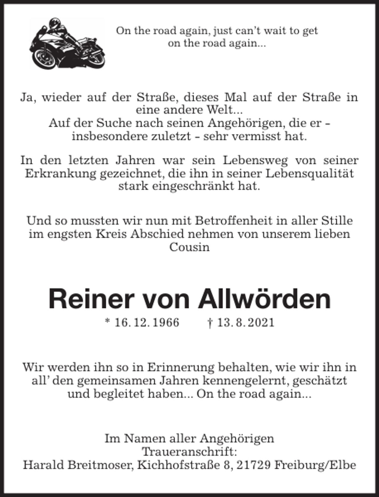 <p>On the road again, just can't wait to get<br />on the road again...<br />Ja, wieder auf der Straße, dieses Mal auf der Straße in<br />eine andere Welt...<br />Auf der Suche nach seinen Angehörigen, die er -<br />insbesondere zuletzt - sehr vermisst hat.<br />In den letzten Jahren war sein Lebensweg von seiner<br />Erkrankung gezeichnet, die ihn in seiner Lebensqualität stark eingeschränkt hat.<br />Und so mussten wir nun mit Betroffenheit in aller Stille im engsten Kreis Abschied nehmen von unserem lieben Cousin<br />Reiner von Allwörden<br />* 16. 12. 1966 † 13. 8. 2021<br />Wir werden ihn so in Erinnerung behalten, wie wir ihn in all' den gemeinsamen Jahren kennengelernt, geschätzt und begleitet haben... On the road again...<br />Im Namen aller Angehörigen<br />Traueranschrift:<br />Harald Breitmoser, Kichhofstraße 8, 21729 Freiburg/Elbe</p>