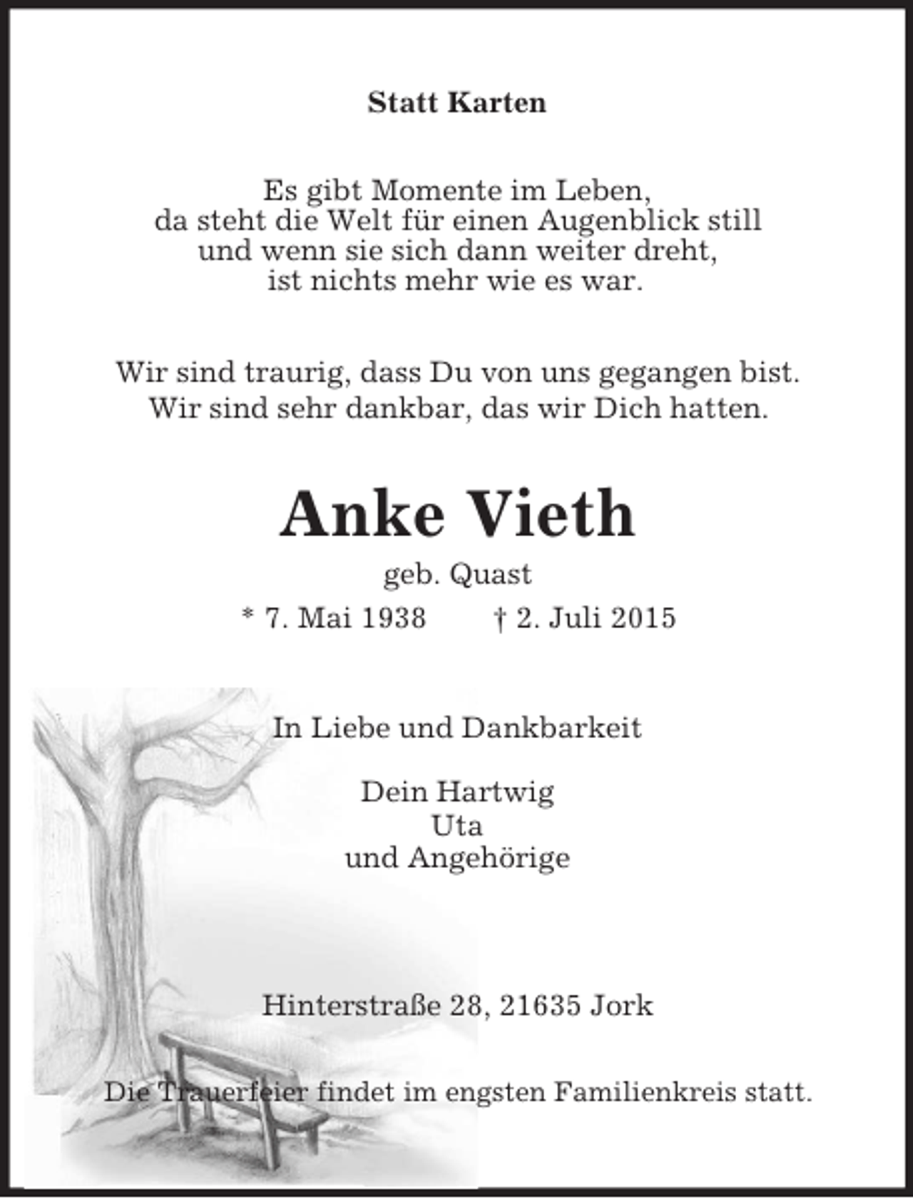 <p>Statt Karten<br />Es gibt Momente im Leben,<br />da steht die Welt für einen Augenblick still<br />und wenn sie sich dann weiter dreht,<br />ist nichts mehr wie es war.<br />Wir sind traurig, dass Du von uns gegangen bist.<br />Wir sind sehr dankbar, das wir Dich hatten.<br />Anke Vieth<br />geb. Quast<br />* 7. Mai 1938 † 2. Juli 2015<br />In Liebe und Dankbarkeit<br />Dein Hartwig<br />Uta<br />und Angehörige<br />Hinterstraße 28, 21635 Jork<br />Die Trauerfeier findet im engsten Familienkreis statt.</p>