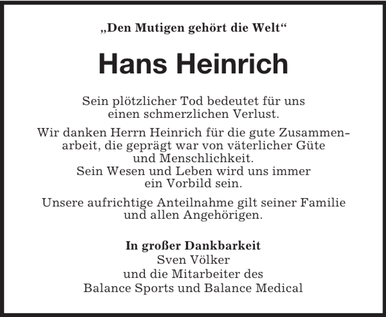 <p>„Den Mutigen gehört die Welt“<br />Hans Heinrich<br />Sein plötzlicher Tod bedeutet für uns<br />einen schmerzlichen Verlust.<br />Wir danken Herrn Heinrich für die gute Zusammen-<br />arbeit, die geprägt war von väterlicher Güte<br />und Menschlichkeit.<br />Sein Wesen und Leben wird uns immer<br />ein Vorbild sein.<br />Unsere aufrichtige Anteilnahme gilt seiner Familie<br />und allen Angehörigen.<br />In großer Dankbarkeit<br />Sven Völker<br />und die Mitarbeiter des<br />Balance Sports und Balance Medical</p>