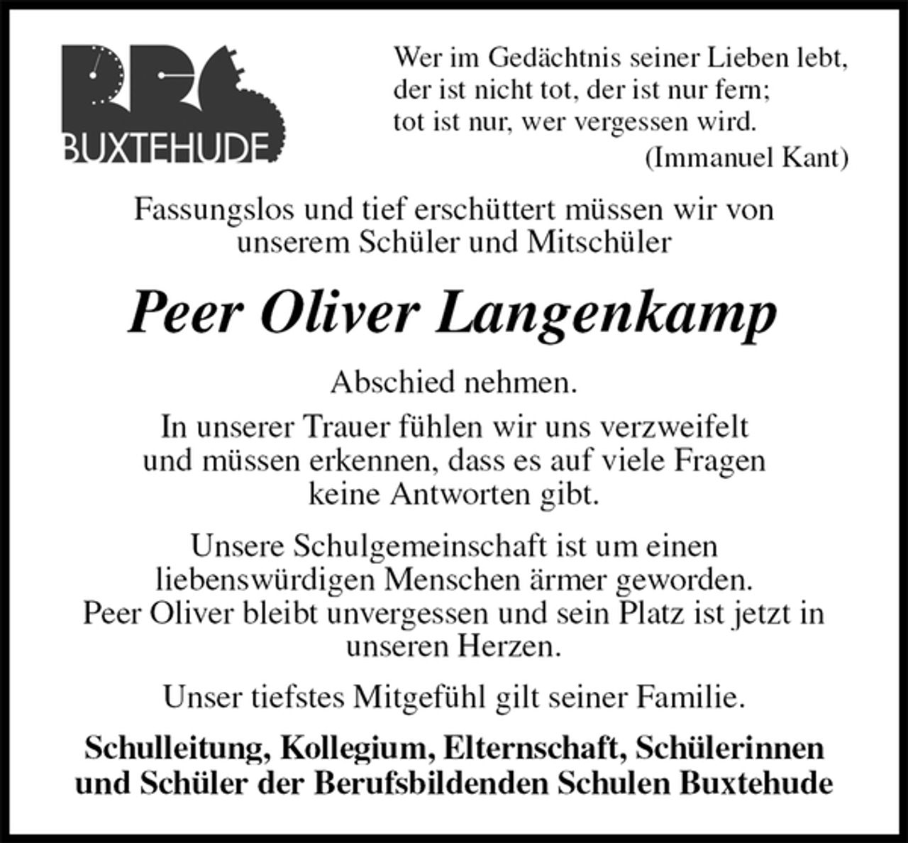 <p>Wer im Gedächtnis seiner Lieben lebt,<br />der ist nicht tot, der ist nur fern;<br />tot ist nur, wer vergessen wird.<br />(Immanuel Kant)<br />Fassungslos und tief erschüttert müssen wir von<br />unserem Schüler und Mitschüler<br />Peer Oliver Langenkamp<br />Abschied nehmen.<br />In unserer Trauer fühlen wir uns verzweifelt<br />und müssen erkennen, dass es auf viele Fragen<br />keine Antworten gibt.<br />Unsere Schulgemeinschaft ist um einen<br />liebenswürdigen Menschen ärmer geworden.<br />Peer Oliver bleibt unvergessen und sein Platz ist jetzt in unseren Herzen.<br />Unser tiefstes Mitgefühl gilt seiner Familie.<br />Schulleitung, Kollegium, Elternschaft, Schülerinnen und Schüler der Berufsbildenden Schulen Buxtehude</p>