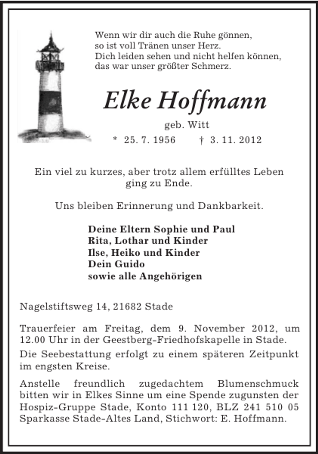 <p>Wenn wir dir auch die Ruhe gönnen,<br />so ist voll Tränen unser Herz.<br />Dich leiden sehen und nicht helfen können,<br />das war unser größter Schmerz.<br />Elke Hoffmann<br />geb. Witt<br />* 25. 7. 1956 † 3. 11. 2012<br />Ein viel zu kurzes, aber trotz allem erfülltes Leben<br />ging zu Ende.<br />Uns bleiben Erinnerung und Dankbarkeit.<br />Deine Eltern Sophie und Paul<br />Rita, Lothar und Kinder<br />Ilse, Heiko und Kinder<br />Dein Guido<br />sowie alle Angehörigen<br />Nagelstiftsweg 14, 21682 Stade</p><p>Trauerfeier am Freitag, dem 9. November 2012, um<br />12.00 Uhr in der Geestberg-Friedhofskapelle in Stade.<br />Die Seebestattung erfolgt zu einem späteren Zeitpunkt im engsten Kreise.<br />Anstelle freundlich zugedachtem Blumenschmuck<br />bitten wir in Elkes Sinne um eine Spende zugunsten der Hospiz-Gruppe Stade, Konto 111 120, BLZ 241 510 05 Sparkasse Stade-Altes Land, Stichwort: E. Hoffmann.</p>
