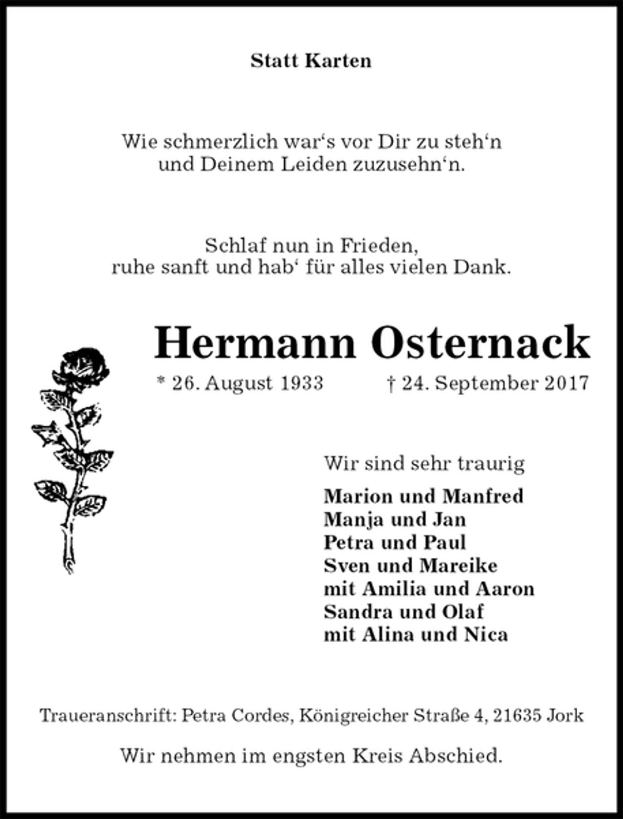 <p>Statt Karten<br />Wie schmerzlich war‘s vor Dir zu steh‘n<br />und Deinem Leiden zuzusehn‘n.<br />Schlaf nun in Frieden,<br />ruhe sanft und hab‘ für alles vielen Dank.<br />Hermann Osternack<br />* 26. August 1933 † 24. September 2017<br />Wir sind sehr traurig<br />Marion und Manfred<br />Manja und Jan<br />Petra und Paul<br />Sven und Mareike<br />mit Amilia und Aaron<br />Sandra und Olaf<br />mit Alina und Nica<br />Traueranschrift: Petra Cordes, Königreicher Straße 4, 21635 Jork</p><p>Wir nehmen im engsten Kreis Abschied.</p>