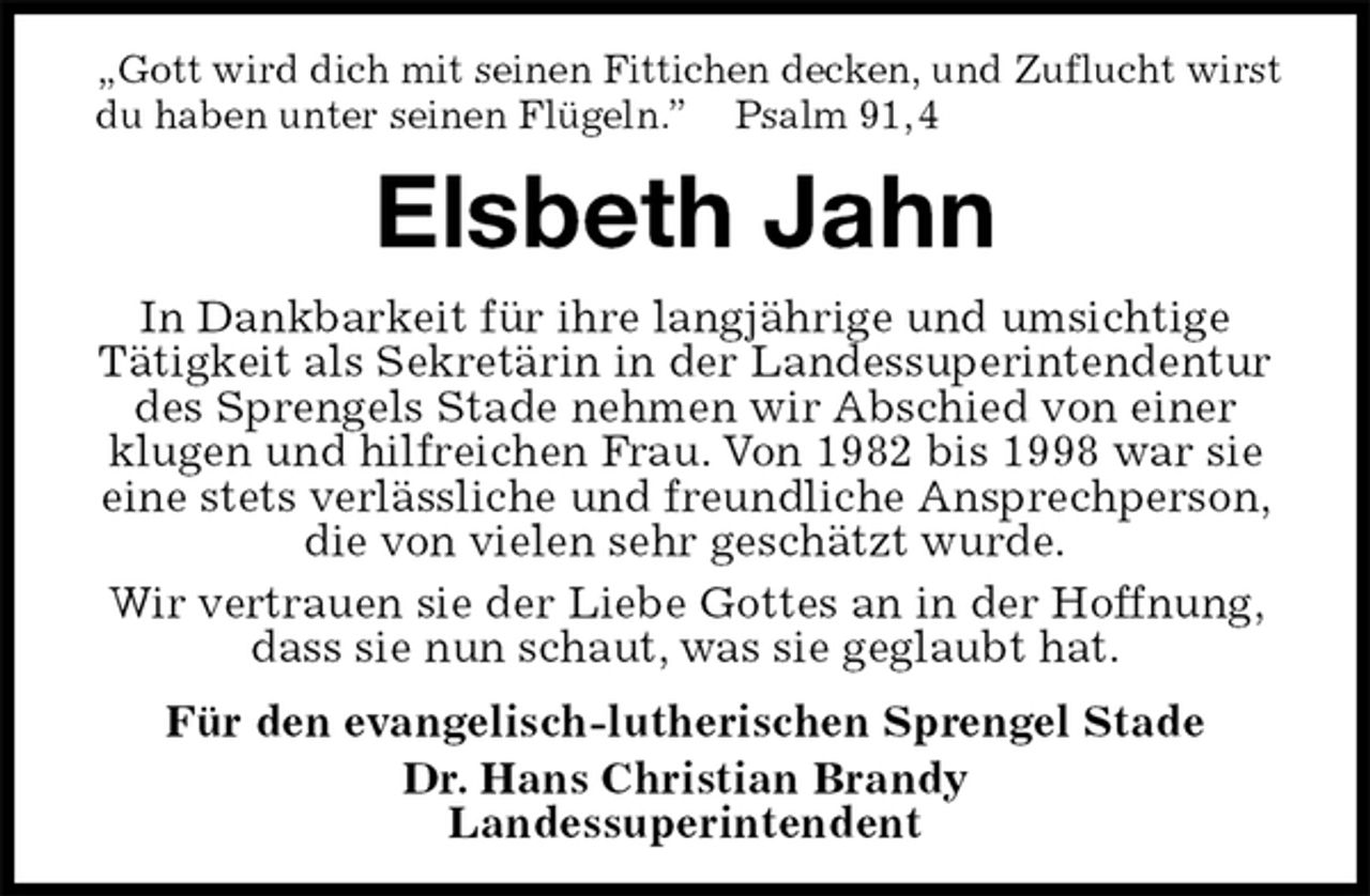 <p>„Gott wird dich mit seinen Fittichen decken, und Zuflucht wirst du haben unter seinen Flügeln.” Psalm 91, 4<br />Elsbeth Jahn<br />In Dankbarkeit für ihre langjährige und umsichtige<br />Tätigkeit als Sekretärin in der Landessuperintendentur des Sprengels Stade nehmen wir Abschied von einer klugen und hilfreichen Frau. Von 1982 bis 1998 war sie eine stets verlässliche und freundliche Ansprechperson, die von vielen sehr geschätzt wurde.<br />Wir vertrauen sie der Liebe Gottes an in der Hoffnung, dass sie nun schaut, was sie geglaubt hat.<br />Für den evangelisch-lutherischen Sprengel Stade<br />Dr. Hans Christian Brandy<br />Landessuperintendent</p>