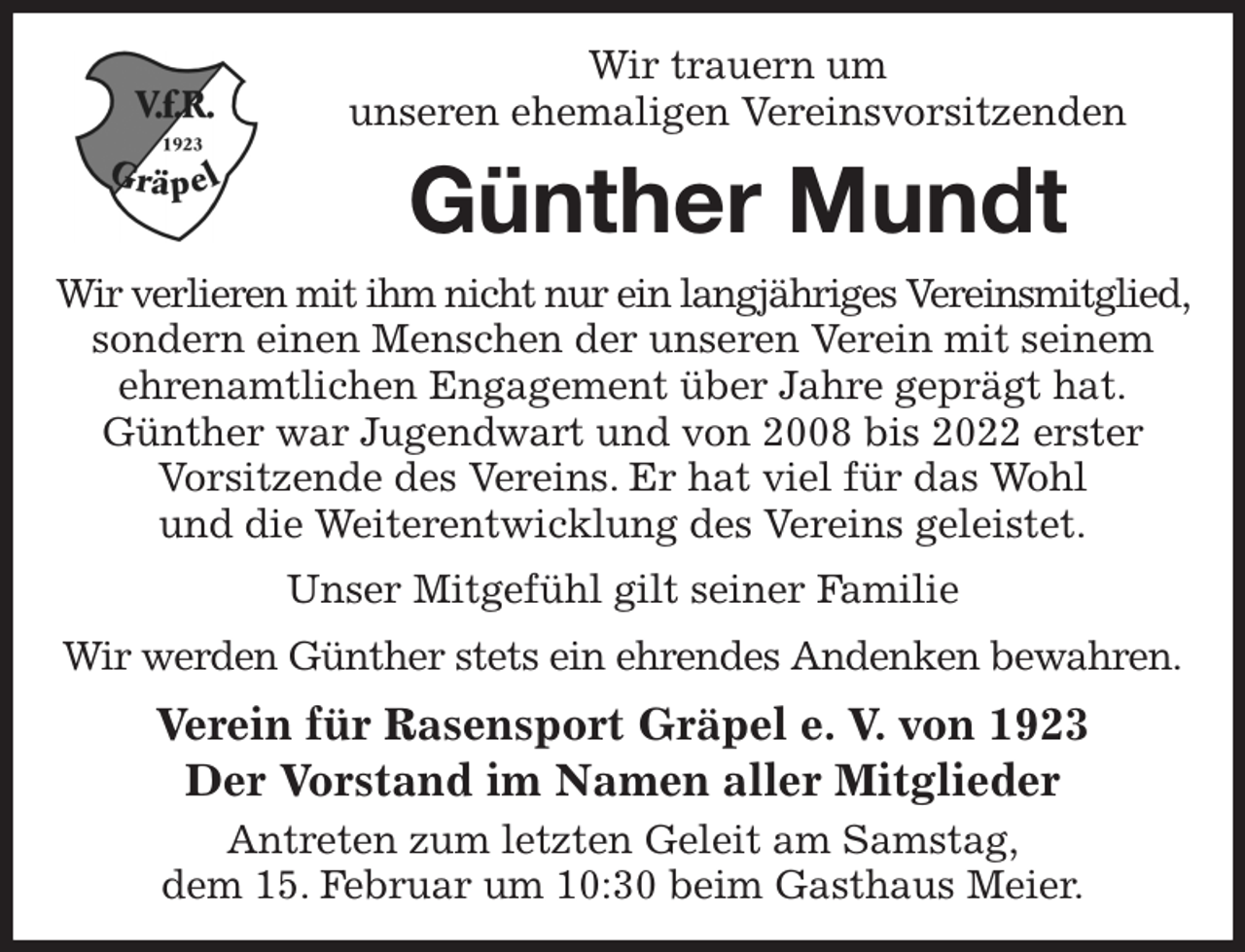 <p>Wir trauern um<br />unseren ehemaligen Vereinsvorsitzenden<br />Günther Mundt<br />Wir verlieren mit ihm nicht nur ein langjähriges Vereinsmitglied, sondern einen Menschen der unseren Verein mit seinem<br />ehrenamtlichen Engagement über Jahre geprägt hat.<br />Günther war Jugendwart und von 2008 bis 2022 erster<br />Vorsitzende des Vereins. Er hat viel für das Wohl<br />und die Weiterentwicklung des Vereins geleistet.<br />Unser Mitgefühl gilt seiner Familie<br />Wir werden Günther stets ein ehrendes Andenken bewahren.<br />Verein für Rasensport Gräpel e. V. von 1923<br />Der Vorstand im Namen aller Mitglieder<br />Antreten zum letzten Geleit am Samstag,<br />dem 15. Februar um 10:30 beim Gasthaus Meier.</p>