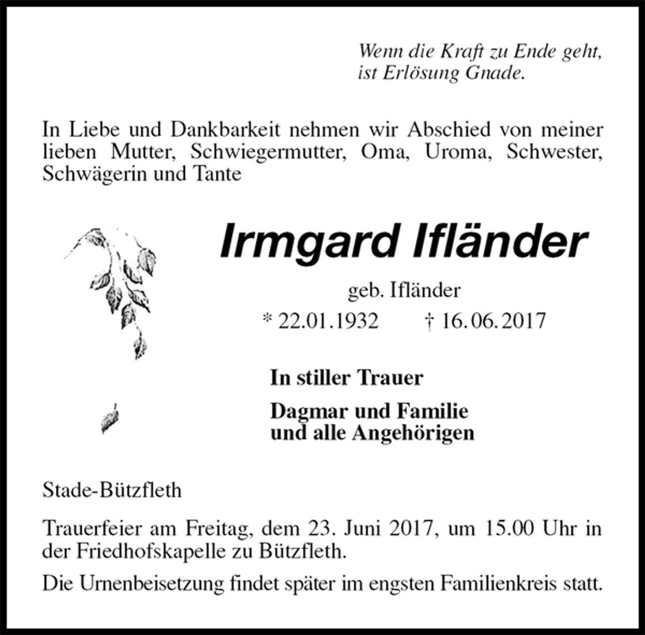 <p>Wenn die Kraft zu Ende geht,<br />ist Erlösung Gnade.<br />In Liebe und Dankbarkeit nehmen wir Abschied von meiner lieben Mutter, Schwiegermutter, Oma, Uroma, Schwester, Schwägerin und Tante<br />Irmgard Ifländer<br />geb. Ifländer<br />* 22.01.1932 † 16. 06. 2017<br />In stiller Trauer<br />Dagmar und Familie<br />und alle Angehörigen<br />Stade-Bützfleth<br />Trauerfeier am Freitag, dem 23. Juni 2017, um 15.00 Uhr in der Friedhofskapelle zu Bützfleth.<br />Die Urnenbeisetzung findet später im engsten Familienkreis statt.</p>