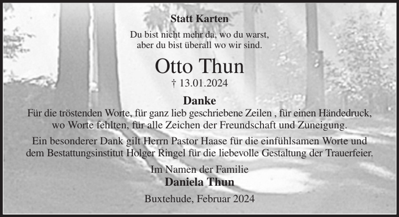 <p>Statt Karten<br />Du bist nicht mehr da, wo du warst,<br />aber du bist überall wo wir sind.<br />Otto Thun<br />† 13.01.2024<br />Danke<br />Für die tröstenden Worte, für ganz lieb geschriebene Zeilen , für einen Händedruck, wo Worte fehlten, für alle Zeichen der Freundschaft und Zuneigung.<br />Ein besonderer Dank gilt Herrn Pastor Haase für die einfühlsamen Worte und dem Bestattungsinstitut Holger Ringel für die liebevolle Gestaltung der Trauerfeier.<br />Im Namen der Familie<br />Daniela Thun<br />Buxtehude, Februar 2024</p>