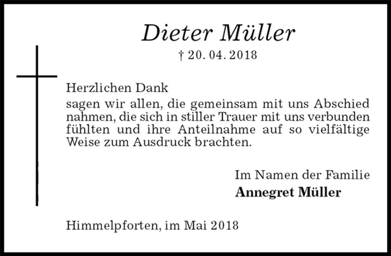 <p>Dieter Müller<br />† 20. 04. 2018<br />Herzlichen Dank<br />sagen wir allen, die gemeinsam mit uns Abschied nahmen, die sich in stiller Trauer mit uns verbunden fühlten und ihre Anteilnahme auf so vielfältige Weise zum Ausdruck brachten.<br />Im Namen der Familie<br />Annegret Müller<br />Himmelpforten, im Mai 2018</p>
