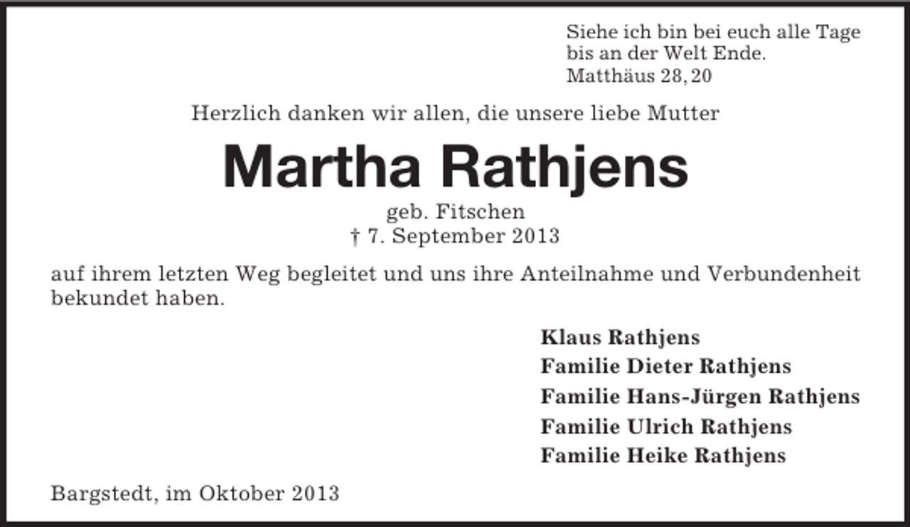 <p>Siehe ich bin bei euch alle Tage<br />bis an der Welt Ende.<br />Matthäus 28, 20</p><p>Herzlich danken wir allen, die unsere liebe Mutter</p><p>Martha Rathjens<br />geb. Fitschen<br />† 7. September 2013<br />auf ihrem letzten Weg begleitet und uns ihre Anteilnahme und Verbundenheit<br />bekundet haben.<br />Klaus Rathjens<br />Familie Dieter Rathjens<br />Familie Hans-Jürgen Rathjens<br />Familie Ulrich Rathjens<br />Familie Heike Rathjens<br />Bargstedt, im Oktober 2013</p>