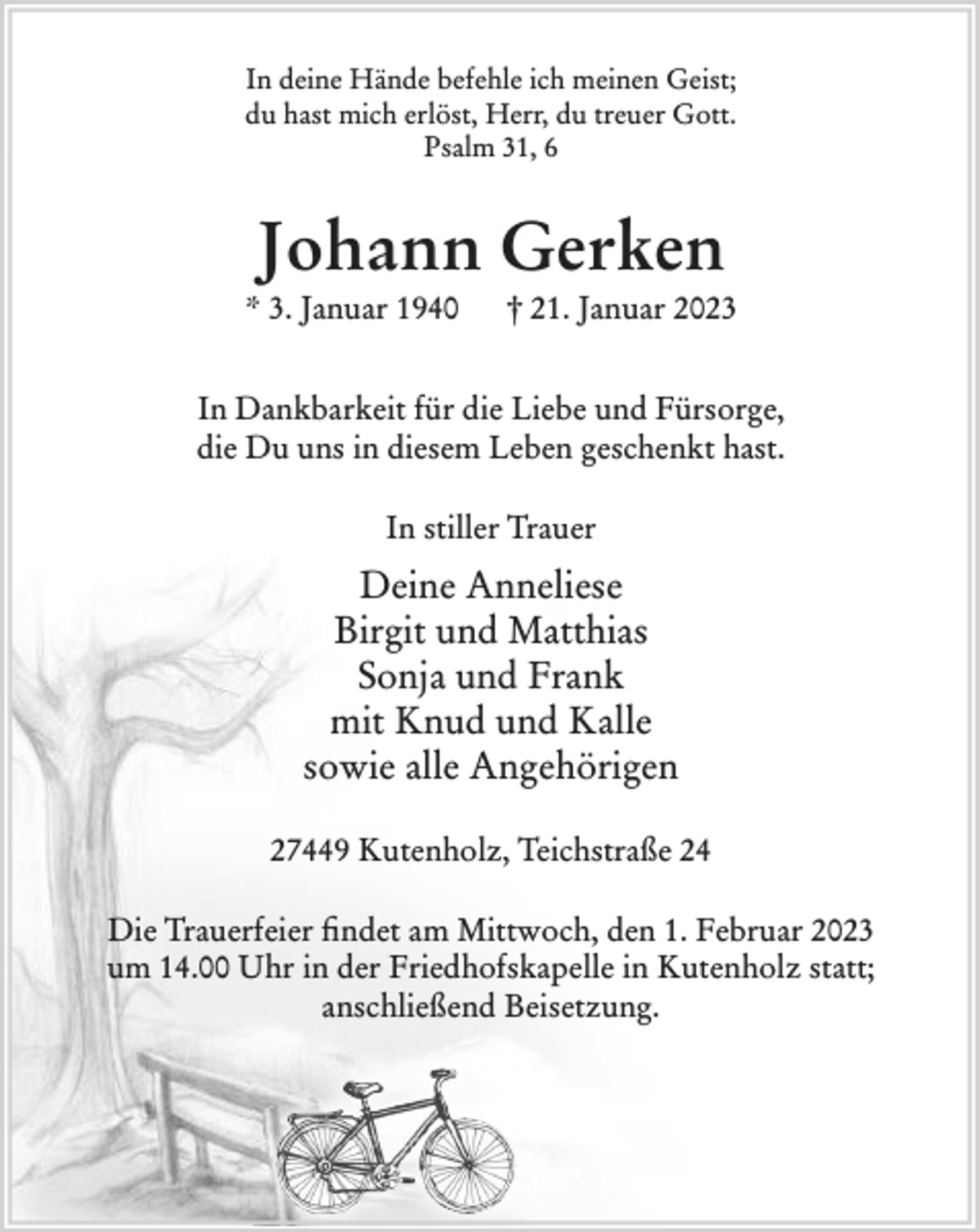 <p>In deine Hände befehle ich meinen Geist;<br />du hast mich erlöst, Herr, du treuer Gott.<br />Psalm 31, 6<br />Johann Gerken<br />* 3. Januar 1940 † 21. Januar 2023<br />In Dankbarkeit für die Liebe und Fürsorge,<br />die Du uns in diesem Leben geschenkt hast.<br />In stiller Trauer<br />Deine Anneliese<br />Birgit und Matthias<br />Sonja und Frank<br />mit Knud und Kalle<br />sowie alle Angehörigen<br />27449 Kutenholz, Teichstraße 24<br />Die Trauerfeier findet am Mittwoch, den 1. Februar 2023 um 14.00 Uhr<br />in der Friedhofskapelle in Kutenholz statt; anschließend Beisetzung.</p>